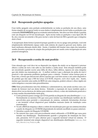 Capítulo 26. Manutenção do Sistema 271
26.8 Recuperando partições apagadas
Caso tenha apagado uma partição acidentalmente ou todas as partições do seu disco, uma
forma simples de recuperar todos os seus dados é simplesmente recriar todas as partições com
o tamanho EXATAMENTE igual ao existente anteriormente. Isto deve ser feito dando a partida
com um disquete ou CD de inicialização. Após recriar todas as partições e seus tipos (83, 82
8e, etc), execute novamente o lilo para recriar o setor de boot do HD e garantir que a máquina
dará o boot.
A recuperação desta forma é possível porque quando se cria ou apaga uma partição, você está
simplesmente delimitando espaço onde cada sistema de arquivos gravará seus dados, sem
fazer nenhuma alteração dentro dele. Assim, é também útil manter uma cópia dos tamanhos
usados durante o processo de criação das partições para ser usado como recuperação em uma
possível emergência.
26.9 Recuperando a senha de root perdida
Uma situação que você deve ter se deparado (ou algum dia ainda vai se deparar) é precisar
alterar a senha de root e não sabe ou não lembra a senha atual. Esta situação também pode
ser encontrada quando ocorre uma falha de disco, falha elétrica, reparos em uma máquina
que não detém sua manutenção, etc. A melhor notícia é que a alteração da senha de root é
possível e não apresenta problema qualquer para o sistema. Existem várias formas para se
fazer isto, a forma que descreverei abaixo assume que você tem acesso a um outro dispositivo
de partida que não seja o HD do Linux (CD-ROM, disquetes, outro disco rígido, etc). Assim,
mesmo que encontre uma senha de BIOS em uma máquina, poderá colocar o disco rígido em
outra máquina e executar estes procedimentos.
OBS: Estes procedimentos tens ﬁns didáticos e administrativos, não sendo escritos com a in-
tenção de fornecer mal uso desta técnica. Entender a exposição de riscos também ajuda a
desenvolver novas técnicas de defesa para sistemas críticos, e estas são totalmente possíveis e
as mais usadas documentadas neste guia.
• Como primeiro passo consiga um CD de partida ou disquete de uma distribuição Linux.
Normalmente os mesmos CDs que usou para instalar sua distribuição também são de-
senvolvidos para permitir a manutenção do sistema, contendo ferramentas diversas
e um terminal virtual disponível para trabalhos manuais (tanto de instalação como
manutenção).
• Vá até a BIOS da máquina e altere a ordem de inicialização para que seu sistema inicialize
a partir do disquete ou CD-ROM (dependendo do método escolhido no passo anterior).
• Inicialize a partir do Disquete/CD-ROM.
• Na maioria dos casos você provavelmente estará utilizando o CD-ROM que usou para
instalar sua distribuição. Imediatamente quando o programa de instalação for inici-
ado, pressione ALT+F2 para alternar para o segundo terminal virtual do sistema. O
segundo terminal esta sempre disponível nas distribuições distribuições Debian, Red
Hat, Mandriva, Fedora, etc.
 