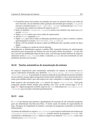 Capítulo 26. Manutenção do Sistema 272
• O próximo passo será montar sua partição raíz para ser possível alterar sua senha de
root. Para isto, crie um diretório onde a partição será montada (por exemplo, /target) e
execute o comando mount: mount /dev/hda1 /target (assumindo que /dev/hda1
é a partição que contém seu sistema de arquivos raíz (/).
• Entre no diretório /target (cd /target) e torne-o seu diretório raíz atual com o co-
mando: chroot ..
• digite passwd e entre com a nova senha de superusuário.
• saia do chroot digitando exit
• Digite sync para salvar todas as alterações pendentes para o disco e reinicie o sistema
(pressionando-se as teclas CTRL+ALT+DEL, init 6, reboot).
• Retire o CD da unidade de discos e altere sua BIOS para dar a partida a partir do disco
rígido.
• Teste e veriﬁque se a senha de root foi alterada.
Normalmente as distribuições seguem o padrão FHS, mantendo binários de administração
necessários para recuperação do sistema em caso de panes dentro da partição /, se este não
for o caso de sua distribuição (hoje em dia é raro), você terá que montar sistemas de arquivos
adicionais (como o /usr, /var) ou então o comando passwd não será encontrado ou terá
problemas durante sua execução.
26.10 Tarefas automáticas de manutenção do sistema
Os arquivos responsáveis pela manutenção automática do sistema se encontram em ar-
quivos individuais localizados nos diretórios /etc/cron.daily, /etc/cron.weekly e
/etc/cron.montly. A quantidade de arquivos depende da quantidade de pacotes instalado
em seu sistema, porque alguns programam tarefas nestes diretórios e não é possível descrever
todas, para detalhes sobre o que cada arquivo faz veja o cabeçalho e o código de cada arquivo.
Estes arquivos são executados pelo cron através do arquivo /etc/crontab. Você pode
programar quantas tarefas desejar, para detalhes veja ‘cron’ on the current page e ‘at’ on
page 274. Alguns programas mantém arquivos do cron individuais em /var/spool/cron
/crontabs que executam comandos periodicamente.
26.11 cron
O cron é um daemon que permite o agendamento da execução de um comando/programa
para um determinado dia/mês/ano/hora. É muito usado em tarefas de arquivamento de
logs, checagem da integridade do sistema e execução de programas/comandos em horários
determinados.
As tarefas são deﬁnidas no arquivo /etc/crontab e por arquivos individuais de usuários em
/var/spool/cron/crontabs/[usuário] (criados através do programa crontab). Adi-
cionalmente a distribuição Debian utiliza os arquivos no diretório /etc/cron.d como uma
extensão para o /etc/crontab.
 