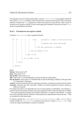 Capítulo 26. Manutenção do Sistema 273
Para agendar uma nova tarefa, basta editar o arquivo /etc/crontab com qualquer editor de
texto (como o ae e o vi) e deﬁnir o mês/dia/hora que a tarefa será executada. Não é necessário
reiniciar o daemon do cron porque ele veriﬁca seus arquivos a cada minuto. Veja a seção ‘O
formato de um arquivo crontab’ on the current page para entender o formato de arquivo cron
usado no agendamento de tarefas.
26.11.1 O formato de um arquivo crontab
O arquivo /etc/crontab tem o seguinte formato:
52 18 1 * * root run-parts --report /etc/cron.montly
| | | | | | |
| | | | | | _Comando que será executado
| | | | | |
| | | | | _ UID que executará o comando
| | | | |
| | | | _ Dia da semana (0-7)
| | | |
| | | _ Mês (1-12)
| | |
| | _ Dia do Mês (1-31)
| |
| _ Hora
|
_ Minuto
Onde:
Minuto Valor entre 0 e 59
Hora Valor entre 0 e 23
Dia do Mês Valor entre 0 e 31
Mês Valor entre 1 e 12 (identiﬁcando os meses de Janeiro a Dezembro)
Dia da Semana Valor entre 0 e 7 (identiﬁcando os dias de Domingo a Sábado). Note que tanto
0 e 7 equivalem a Domingo.
usuário O usuário especiﬁcado será usado para executar o comando (o usuário deverá existir).
comando Comando que será executado. Podem ser usados parâmetros normais usados na
linha de comando.
Os campos do arquivo são separados por um ou mais espaços ou tabulações. Um asterisco *
pode ser usado nos campos de data e hora para especiﬁcar todo o intervalo disponível. O hífen
- serve para especiﬁcar períodos de execução (incluindo a o número inicial/ﬁnal). A vírgula
serve para especiﬁcar lista de números. Passos podem ser especiﬁcados através de uma /. Veja
os exemplos no ﬁnal desta seção.
O arquivo gerado em /var/spool/cron/crontabs/[usuário] pelo crontab tem o
mesmo formato do /etc/crontab exceto por não possuir o campo usuário (UID), pois
o nome do arquivo já identiﬁca o usuário no sistema.
 