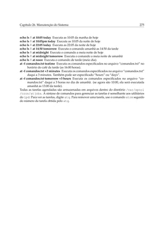 Capítulo 26. Manutenção do Sistema 275
echo ls | at 10:05 today Executa as 10:05 da manha de hoje
echo ls | at 10:05pm today Executa as 10:05 da noite de hoje
echo ls | at 22:05 today Executa as 22:05 da noite de hoje
echo ls | at 14:50 tomorrow Executa o comando amanhã as 14:50 da tarde
echo ls | at midnight Executa o comando a meia noite de hoje
echo ls | at midnight tomorrow Executa o comando a meia noite de amanhã
echo ls | at noon Executa o comando de tarde (meio dia).
at -f comandos.txt teatime Executa os comandos especiﬁcados no arquivo “comandos.txt” no
horário do café da tarde (as 16:00 horas).
at -f comandos.txt +3 minutes Executa os comandos especiﬁcados no arquivo “comandos.txt”
daqui a 3 minutos. Também pode ser especiﬁcado “hours” ou “days”.
at -f comandos.txt tomorrow +3 hours Executa os comandos especiﬁcados no arquivo “co-
mandos.txt” daqui a 3 horas no dia de amanhã. (se agora são 10:00, ela será executada
amanhã as 13:00 da tarde).
Todas as tarefas agendadas são armazenadas em arquivos dentro do diretório /var/spool
/cron/atjobs. A sintaxe de comandos para gerenciar as tarefas é semelhante aos utilitários
do lpd: Para ver as tarefas, digite atq. Para remover uma tarefa, use o comando atrm seguido
do número da tarefa obtida pelo atq.
 