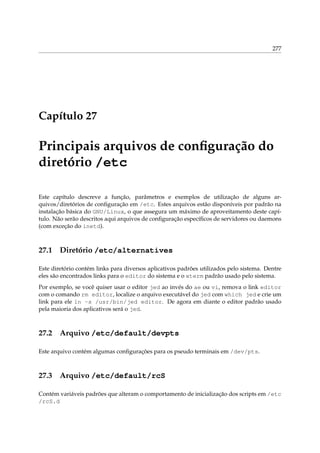 277
Capítulo 27
Principais arquivos de conﬁguração do
diretório /etc
Este capítulo descreve a função, parâmetros e exemplos de utilização de alguns ar-
quivos/diretórios de conﬁguração em /etc. Estes arquivos estão disponíveis por padrão na
instalação básica do GNU/Linux, o que assegura um máximo de aproveitamento deste capí-
tulo. Não serão descritos aqui arquivos de conﬁguração especíﬁcos de servidores ou daemons
(com exceção do inetd).
27.1 Diretório /etc/alternatives
Este diretório contém links para diversos aplicativos padrões utilizados pelo sistema. Dentre
eles são encontrados links para o editor do sistema e o xterm padrão usado pelo sistema.
Por exemplo, se você quiser usar o editor jed ao invés do ae ou vi, remova o link editor
com o comando rm editor, localize o arquivo executável do jed com which jed e crie um
link para ele ln -s /usr/bin/jed editor. De agora em diante o editor padrão usado
pela maioria dos aplicativos será o jed.
27.2 Arquivo /etc/default/devpts
Este arquivo contém algumas conﬁgurações para os pseudo terminais em /dev/pts.
27.3 Arquivo /etc/default/rcS
Contém variáveis padrões que alteram o comportamento de inicialização dos scripts em /etc
/rcS.d
 