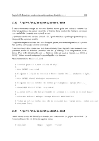 Capítulo 27. Principais arquivos de conﬁguração do diretório /etc 281
27.13 Arquivo /etc/security/access.conf
É lido no momento do login do usuário e permite deﬁnir quem terá acesso ao sistema e de
onde tem permissão de acessar sua conta. O formato deste arquivo são 3 campos separados
por :, cada linha contendo uma regra de acesso.
O primeiro campo deve conter o caracter + ou - para deﬁnir se aquela regra permitirá (+) ou
bloqueará(-) o acesso do usuário.
O segundo campo deve conter uma lista de logins, grupos, usuário@computador ou a palavra
ALL (confere com tudo) e EXCEPT (excessão).
O terceiro campo deve conter uma lista de terminais tty (para logins locais), nomes de com-
putadores, nomes de domínios (iniciando com um .), endereço IP de computadores ou en-
dereço IP de redes (ﬁnalizando com .). Também pode ser usada a palavra ALL, LOCAL e
EXCEPT (atinge somente máquinas locais conhecidas pelo sistema).
Abaixo um exemplo do access.conf
# Somente permite o root entrar em tty1
#
-:ALL EXCEPT root:tty1
# bloqueia o logins do console a todos exceto whell, shutdown e sync.
#
-:ALL EXCEPT wheel shutdown sync:console
# Bloqueia logins remotos de contas privilegiadas (grupo wheel).
#
-:wheel:ALL EXCEPT LOCAL .win.tue.nl
# Algumas contas não tem permissão de acessar o sistema de nenhum lugar:
#
-:wsbscaro wsbsecr wsbspac wsbsym wscosor wstaiwde:ALL
# Todas as outras contas que não se encaixam nas regras acima, podem acessar d
# qualquer lugar
27.14 Arquivo /etc/security/limits.conf
Deﬁni limites de uso dos recursos do sistema para cada usuário ou grupos de usuários. Os
recursos são descritos em linhas da seguinte forma:
#<dominio> <tipo> <item> <valor>
 