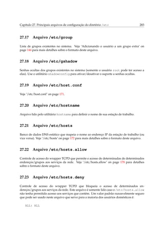Capítulo 27. Principais arquivos de conﬁguração do diretório /etc 283
27.17 Arquivo /etc/group
Lista de grupos existentes no sistema. Veja ‘Adicionando o usuário a um grupo extra’ on
page 144 para mais detalhes sobre o formato deste arquivo.
27.18 Arquivo /etc/gshadow
Senhas ocultas dos grupos existentes no sistema (somente o usuário root pode ter acesso a
elas). Use o utilitário shadowconfig para ativar/desativar o suporte a senhas ocultas.
27.19 Arquivo /etc/host.conf
Veja ‘/etc/host.conf’ on page 171.
27.20 Arquivo /etc/hostname
Arquivo lido pelo utilitário hostname para deﬁnir o nome de sua estação de trabalho.
27.21 Arquivo /etc/hosts
Banco de dados DNS estático que mapeia o nome ao endereço IP da estação de trabalho (ou
vice versa). Veja ‘/etc/hosts’ on page 172 para mais detalhes sobre o formato deste arquivo.
27.22 Arquivo /etc/hosts.allow
Controle de acesso do wrapper TCPD que permite o acesso de determinadas de determinados
endereços/grupos aos serviços da rede. Veja ‘/etc/hosts.allow’ on page 178 para detalhes
sobre o formato deste arquivo.
27.23 Arquivo /etc/hosts.deny
Controle de acesso do wrapper TCPD que bloqueia o acesso de determinados en-
dereços/grupos aos serviços da rede. Este arquivo é somente lido caso o /etc/hosts.allow
não tenha permitido acesso aos serviços que contém. Um valor padrão razoavelmente seguro
que pode ser usado neste arquivo que serve para a maioria dos usuários domésticos é:
ALL: ALL
 