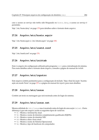 Capítulo 27. Principais arquivos de conﬁguração do diretório /etc 284
caso o acesso ao serviço não tenha sido bloqueado no hosts.deny, o acesso ao serviço é
permitido.
Veja ‘/etc/hosts.deny’ on page 179 para detalhes sobre o formato deste arquivo.
27.24 Arquivo /etc/hosts.equiv
Veja ‘/etc/hosts.equiv e /etc/shosts.equiv’ on page 180.
27.25 Arquivo /etc/inetd.conf
Veja ‘/etc/inetd.conf’ on page 174.
27.26 Arquivo /etc/inittab
Este é o arquivo de conﬁguração utilizado pelo programa init para a inicialização do sistema.
Para mais detalhes sobre o formato deste arquivo, consulte a página de manual do inittab.
27.27 Arquivo /etc/inputrc
Este arquivo contém parâmetros para a conﬁguração do teclado. Veja o ﬁnal da seção ‘Acentu-
ação em modo Texto’ on page 251 e a página de manual do inputrc para mais detalhes.
27.28 Arquivo /etc/issue
Contém um texto ou mensagem que será mostrada antes do login do sistema.
27.29 Arquivo /etc/issue.net
Mesma utilidade do /etc/issue mas é mostrado antes do login de uma seção telnet. Outra
diferença é que este arquivo aceita os seguintes tipos de variáveis:
• %t - Mostra o terminal tty atual.
• %h - Mostra o nome de domínio completamente qualiﬁcado (FQDN).
• %D - Mostra o nome do domínio NIS.
• %d - Mostra a data e hora atual.
• %s - Mostra o nome do Sistema Operacional.
• %m - Mostra o tipo de hardware do computador.
 