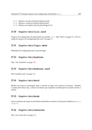 Capítulo 27. Principais arquivos de conﬁguração do diretório /etc 285
• %r - Mostra a revisão do Sistema Operacional.
• %v - Mostra a versão do Sistema Operacional.
• %% - Mostra um simples sinal de porcentagem (%).
27.30 Arquivo /etc/lilo.conf
Arquivo de conﬁguração do gerenciador de partida lilo. Veja ‘LILO’ on page 69 e ‘Um ex-
emplo do arquivo de conﬁguração lilo.conf’ on page 74.
27.31 Arquivo /etc/login.defs
Deﬁnições de conﬁguração para o pacote login
27.32 Arquivo /etc/modules
Veja ‘/etc/modules’ on page 194.
27.33 Arquivo /etc/modules.conf
Veja ‘modules.conf’ on page 194.
27.34 Arquivo /etc/motd
Mostra um texto ou mensagem após o usuário se logar com sucesso no sistema. Também
é usado pelo telnet, ftp, e outros servidores que requerem autenticação do usuário (nome e
senha).
27.35 Arquivo /etc/mtab
Lista os sistemas de arquivos montados atualmente no sistema. Sua função é idêntica ao /proc
/mounts.
27.36 Arquivo /etc/networks
Veja ‘/etc/networks’ on page 173.
 