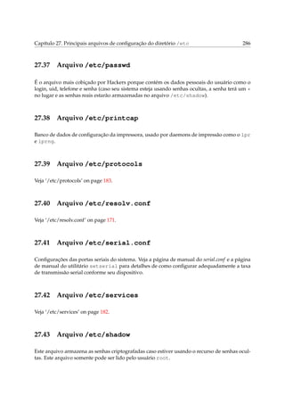 Capítulo 27. Principais arquivos de conﬁguração do diretório /etc 286
27.37 Arquivo /etc/passwd
É o arquivo mais cobiçado por Hackers porque contém os dados pessoais do usuário como o
login, uid, telefone e senha (caso seu sistema esteja usando senhas ocultas, a senha terá um *
no lugar e as senhas reais estarão armazenadas no arquivo /etc/shadow).
27.38 Arquivo /etc/printcap
Banco de dados de conﬁguração da impressora, usado por daemons de impressão como o lpr
e lprng.
27.39 Arquivo /etc/protocols
Veja ‘/etc/protocols’ on page 183.
27.40 Arquivo /etc/resolv.conf
Veja ‘/etc/resolv.conf’ on page 171.
27.41 Arquivo /etc/serial.conf
Conﬁgurações das portas seriais do sistema. Veja a página de manual do serial.conf e a página
de manual do utilitário setserial para detalhes de como conﬁgurar adequadamente a taxa
de transmissão serial conforme seu dispositivo.
27.42 Arquivo /etc/services
Veja ‘/etc/services’ on page 182.
27.43 Arquivo /etc/shadow
Este arquivo armazena as senhas criptografadas caso estiver usando o recurso de senhas ocul-
tas. Este arquivo somente pode ser lido pelo usuário root.
 