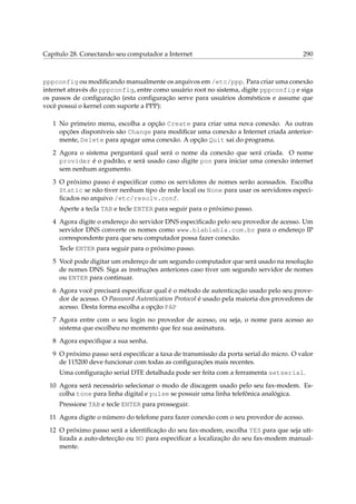Capítulo 28. Conectando seu computador a Internet 290
pppconfig ou modiﬁcando manualmente os arquivos em /etc/ppp. Para criar uma conexão
internet através do pppconfig, entre como usuário root no sistema, digite pppconfig e siga
os passos de conﬁguração (esta conﬁguração serve para usuários domésticos e assume que
você possui o kernel com suporte a PPP):
1 No primeiro menu, escolha a opção Create para criar uma nova conexão. As outras
opções disponíveis são Change para modiﬁcar uma conexão a Internet criada anterior-
mente, Delete para apagar uma conexão. A opção Quit sai do programa.
2 Agora o sistema perguntará qual será o nome da conexão que será criada. O nome
provider é o padrão, e será usado caso digite pon para iniciar uma conexão internet
sem nenhum argumento.
3 O próximo passo é especiﬁcar como os servidores de nomes serão acessados. Escolha
Static se não tiver nenhum tipo de rede local ou None para usar os servidores especi-
ﬁcados no arquivo /etc/resolv.conf.
Aperte a tecla TAB e tecle ENTER para seguir para o próximo passo.
4 Agora digite o endereço do servidor DNS especiﬁcado pelo seu provedor de acesso. Um
servidor DNS converte os nomes como www.blablabla.com.br para o endereço IP
correspondente para que seu computador possa fazer conexão.
Tecle ENTER para seguir para o próximo passo.
5 Você pode digitar um endereço de um segundo computador que será usado na resolução
de nomes DNS. Siga as instruções anteriores caso tiver um segundo servidor de nomes
ou ENTER para continuar.
6 Agora você precisará especiﬁcar qual é o método de autenticação usado pelo seu prove-
dor de acesso. O Password Autentication Protocol é usado pela maioria dos provedores de
acesso. Desta forma escolha a opção PAP
7 Agora entre com o seu login no provedor de acesso, ou seja, o nome para acesso ao
sistema que escolheu no momento que fez sua assinatura.
8 Agora especiﬁque a sua senha.
9 O próximo passo será especiﬁcar a taxa de transmissão da porta serial do micro. O valor
de 115200 deve funcionar com todas as conﬁgurações mais recentes.
Uma conﬁguração serial DTE detalhada pode ser feita com a ferramenta setserial.
10 Agora será necessário selecionar o modo de discagem usado pelo seu fax-modem. Es-
colha tone para linha digital e pulse se possuir uma linha telefônica analógica.
Pressione TAB e tecle ENTER para prosseguir.
11 Agora digite o número do telefone para fazer conexão com o seu provedor de acesso.
12 O próximo passo será a identiﬁcação do seu fax-modem, escolha YES para que seja uti-
lizada a auto-detecção ou NO para especiﬁcar a localização do seu fax-modem manual-
mente.
 