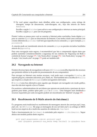 Capítulo 28. Conectando seu computador a Internet 291
13 Se você quiser especiﬁcar mais detalhes sobre sua conﬁguração, como strings de
discagem, tempo de desconexão, auto-discagem, etc., faça isto através do menu
Advanced.
Escolha a opção Finished para salvar a sua conﬁguração e retornar ao menu principal.
Escolha a opção Quit para sair do programa.
Pronto! todos os passos para você se conectar a Internet estão concluídos, basta digitar pon
para se conectar e poff para se desconectar da Internet. Caso tenha criado uma conexão com
o nome diferente de provider você terá que especiﬁca-la no comando pon (por exemplo, pon
provedor2).
A conexão pode ser monitorada através do comando plog e os pacotes enviados/recebidos
através do pppconfig.
Para uma navegação mais segura, é recomendável que leia e compreenda alguns ítens que
podem aumentar consideravelmente a segurança do seu sistema em ‘Segurança da Rede e
controle de Acesso’ on page 177, ‘/etc/hosts.allow’ on page 178, ‘/etc/hosts.deny’ on page 179.
A seção ‘/etc/resolv.conf’ on page 171 pode ser também útil.
28.2 Navegando na Internet
Existem diversos tipos de navegadores web para GNU/Linux e a escolha depende dos recursos
que pretende utilizar (e do poder de processamento de seu computador).
Para navegar na Internet com muitos recursos, você pode usar o navegador Firefox, ele
suporta plug-ins, extensões adicionais, java, ﬂash, etc. Você também tem a escolha do Mozilla
que inspirou a criação do Netscape e outros navegadores derivados.
O dillo é uma boa alternativa para aqueles que desejam um navegador em modo gráﬁco,
mas eles não tem suporte a Java e Frames.
Os usuários e administradores de servidores que operam em modo texto e precisam de nave-
gadores para testes, podem optar pelo Lynx ou o links. Uma listagem mais detalhada e
recursos requeridos por cada navegador podem ser encontrados em ‘Internet’ on page 299.
28.3 Recebimento de E-Mails através do fetchmail
É o programa mais tradicional no recebimento de mensagens através dos serviços pop3, imap,
pop2, etc. no GNU/Linux. Ele pega as mensagens de seu servidor pop3 e as entrega ao MDA
local ou nos arquivos de e-mails dos usuários do sistema em /var/mail
Todo o funcionamento do fetchmail é controlado pelo arquivo ~/.fetchmailrc. Segue
abaixo um modelo padrão deste arquivo:
poll pop3.seuprovedor.com.br protocol pop3
user gleydson password sua_senha keep fetchall is gleydson here
 