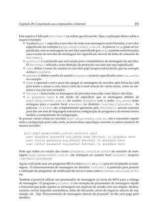 Capítulo 28. Conectando seu computador a Internet 292
Este arquivo é lido pelo fetchmail na ordem que foi escrito. Veja a explicação abaixo sobre o
arquivo exemplo:
• A palavra poll especiﬁca o servidor de onde suas mensagens serão baixadas, o servidor
especiﬁcado no exemplo é pop3.seuprovedor.com.bt. A palavra skip pode ser es-
peciﬁcada, mas as mensagens no servidor especiﬁcado por skip somente serão baixadas
caso o nome do servidor de mensagens for especiﬁcado através da linha de comando do
fetchmail.
• protocol é o protocolo que será usado para a transferência de mensagens do servidor.
O fetchmail utilizará a auto-detecção de protocolo caso este não seja especiﬁcado.
• user deﬁne o nome do usuário no servidor pop3.seuprovedor.com.br, que no exemplo
acima é gleydson.
• password deﬁne a senha do usuário gleydson (acima), especiﬁcada como sua_senha
no exemplo.
• keep é opcional e serve para não apagar as mensagens do servidor após baixa-las (útil
para testes e acesso a uma única conta de e-mail através de vários locais, como na em-
presa e sua casa por exemplo).
• fetchall baixa todas as mensagens do provedor marcadas como lidas e não lidas.
• is gleydson here é um modo de especiﬁcar que as mensagens obtidas de
pop3.seuprovedor.com.br do usuário gleydson com a senha sua_senha serão
entregues para o usuário local gleydson no diretório /var/mail/gleydson. As
palavras is e here são completamente ignoradas pelo fetchmail, servem somente
para dar um tom de linguagem natural na conﬁguração do programa e da mesma forma
facilitar a compreensão da conﬁguração.
Se possuir várias contas no servidor pop3.seuprovedor.com.br, não é necessário repetir
toda a conﬁguração para cada conta, ao invés disso especiﬁque somente os outros usuários do
mesmo servidor:
poll pop3.seuprovedor.com.br protocol pop3
user gleydson password sua_senha keep fetchall is gleydson here
user conta2 password sua_senha2 fetchall is gleydson here
user conta3 password sua_senha3 fetchall is gleydson here
Note que todos os e-mails das contas gleydson, conta2 e conta3 do servidor de men-
sagens pop3.seuprovedor.com.br são entregues ao usuário local gleydson (arquivo
/var/mail/gleydson).
Agora você pode usar um programa MUA como o mutt ou pine para ler localmente as men-
sagens. O armazenamento de mensagens no diretório /var/mail é preferido pois permite
a utilização de programas de notiﬁcação de novos e-mais como o comsat, mailleds, biff,
etc.
Também é possível utilizar um processador de mensagens ao invés do MTA para a entrega
de mensagens. O programa procmail é um exemplo de processador de mensagens rápido
e funcional que pode separar as mensagens em arquivos de acordo com sua origem, destino,
assunto, enviar respostas automáticas, listas de discussão, envio de arquivos através de req-
uisição, etc. Veja ‘Processamento de mensagens através do procmail’ on the next page para
detalhes.
 