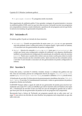 Capítulo 29. X Window (ambiente gráﬁco) 296
• A aplicação cliente - É o programa sendo executado.
Esta organização do ambiente gráﬁco X traz grandes vantagens de gerenciamento e recursos
no ambiente gráﬁco UNIX, uma vez que tem estes recursos você pode executar seus programas
em computadores remotos, mudar totalmente a aparência de um programa sem ter que fecha-
lo (através da mudança do gerenciador de janelas), etc.
29.3 Iniciando o X
O sistema gráﬁco X pode ser iniciado de duas maneiras:
• Automática - Usando um gerenciador de seção como xdm, gdm ou wdm que apresenta
uma tela pedindo nome e senha para entrar no sistema (login). Após entrar no sistema,
o X executará um dos gerenciadores de janelas conﬁgurados.
• Manual - Através do comando startx, ou xinit (note que o startx e xstart são
scripts que fazem uma conﬁguração completa do ambiente e em algumas distribuições
também o procedimento de conﬁguração de autenticação do ambiente antes de executar
o xinit) . Neste caso o usuário deve entrar com seu nome e senha para entrar no modo
texto e então executar um dos comandos acima. Após executar um dos comandos acima,
o servidor X será iniciado e executará um dos gerenciadores de janelas conﬁgurados no
sistema.
29.4 Servidor X
Como dito acima, o servidor X controla o teclado, mouse e a exibição dos gráﬁcos em sua
tela. Para ser executado, precisa ser conﬁgurado através do arquivo /etc/X11/xorg.conf,
usando dpkg-reconfigure xserver-xorg, ou usando o utilitário xf86cfg (modo texto).
A ﬁnalização do servidor X é feita através do pressionamento simultâneo das teclas CTRL, ALT,
Back Space. O servidor X é imediatamente terminado e todos os gerenciadores de janelas e
programas clientes são fechados.
CUIDADO: Sempre utilize a opção de saída de seu gerenciador de janelas para encerrar nor-
malmente uma seção X11 e salve os trabalhos que estiver fazendo antes de ﬁnalizar uma seção
X11. A ﬁnalização do servidor X deve ser feita em caso de emergência quando não se sabe o
que fazer para sair de um gerenciador de janelas ou de um programa mal comportado.
Recomendo fazer a leitura de ‘Fechando um programa quando não se sabe como sair’ on
page 98 caso estiver em dúvidas de como ﬁnalizar um programa mal comportado ou que não
sabe como sair.
 