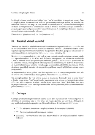 Capítulo 2. Explicações Básicas 12
localizará todos os arquivos que iniciam com “tes” e completará o restante do nome. Caso
a completação de nomes encontre mais do que uma expressão que satisfaça a pesquisa, ou
nenhuma, é emitido um beep. Se você apertar novamente a tecla TAB imediatamente depois
do beep, o interpretador de comandos irá listar as diversas possibilidades que satisfazem a
pesquisa, para que você possa escolher a que lhe interessa. A completação de nomes funciona
sem problemas para comandos internos.
Exemplo: ech (pressione TAB). ls /vm(pressione TAB)
2.2 Terminal Virtual (console)
Terminal (ou console) é o teclado e tela conectados em seu computador. O GNU/Linux faz uso
de sua característica multi-usuária usando os “terminais virtuais”. Um terminal virtual é uma
segunda seção de trabalho completamente independente de outras, que pode ser acessada no
computador local ou remotamente via telnet, rsh, rlogin, etc.
No GNU/Linux, em modo texto, você pode acessar outros terminais virtuais segurando a tecla
ALT e pressionando F1 a F6. Cada tecla de função corresponde a um número de terminal do
1 ao 6 (o sétimo é usado por padrão pelo ambiente gráﬁco X). O GNU/Linux possui mais de
63 terminais virtuais, mas apenas 6 estão disponíveis inicialmente por motivos de economia
de memória RAM (cada terminal virtual ocupa aproximadamente 350 Kb de memória RAM,
desative a quantidade que não estiver usando para liberar memória RAM para uso de outros
programas!) .
Se estiver usando o modo gráﬁco, você deve segurar CTRL+ ALT enquanto pressiona uma tela
de <F1> a <F6>. Para voltar ao modo gráﬁco, pressione CTRL+ALT+ <F7>.
Um exemplo prático: Se você estiver usando o sistema no Terminal 1 com o nome “joao”
e desejar entrar como “root” para instalar algum programa, segure ALT enquanto pressiona
<F2> para abrir o segundo terminal virtual e faça o login como “root”. Será aberta uma nova
seção para o usuário “root” e você poderá retornar a hora que quiser para o primeiro terminal
pressionando ALT+<F1>.
2.3 Curingas
Curingas (ou referência global) é um recurso usado para especiﬁcar um ou mais arquivos ou
diretórios do sistema de uma só vez. Este é um recurso permite que você faça a ﬁltragem do
que será listado, copiado, apagado, etc. São usados 4 tipos de curingas no GNU/Linux:
• “*” - Faz referência a um nome completo/restante de um arquivo/diretório.
• “?” - Faz referência a uma letra naquela posição.
• [padrão] - Faz referência a uma faixa de caracteres de um arquivo/diretório. Padrão
pode ser:
 