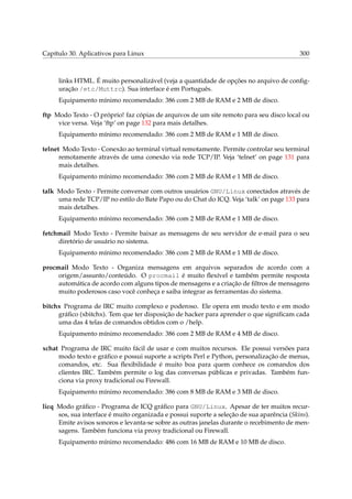 Capítulo 30. Aplicativos para Linux 300
links HTML. É muito personalizável (veja a quantidade de opções no arquivo de conﬁg-
uração /etc/Muttrc). Sua interface é em Português.
Equipamento mínimo recomendado: 386 com 2 MB de RAM e 2 MB de disco.
ftp Modo Texto - O próprio! faz cópias de arquivos de um site remoto para seu disco local ou
vice versa. Veja ‘ftp’ on page 132 para mais detalhes.
Equipamento mínimo recomendado: 386 com 2 MB de RAM e 1 MB de disco.
telnet Modo Texto - Conexão ao terminal virtual remotamente. Permite controlar seu terminal
remotamente através de uma conexão via rede TCP/IP. Veja ‘telnet’ on page 131 para
mais detalhes.
Equipamento mínimo recomendado: 386 com 2 MB de RAM e 1 MB de disco.
talk Modo Texto - Permite conversar com outros usuários GNU/Linux conectados através de
uma rede TCP/IP no estilo do Bate Papo ou do Chat do ICQ. Veja ‘talk’ on page 133 para
mais detalhes.
Equipamento mínimo recomendado: 386 com 2 MB de RAM e 1 MB de disco.
fetchmail Modo Texto - Permite baixar as mensagens de seu servidor de e-mail para o seu
diretório de usuário no sistema.
Equipamento mínimo recomendado: 386 com 2 MB de RAM e 1 MB de disco.
procmail Modo Texto - Organiza mensagens em arquivos separados de acordo com a
origem/assunto/conteúdo. O procmail é muito ﬂexível e também permite resposta
automática de acordo com alguns tipos de mensagens e a criação de ﬁltros de mensagens
muito poderosos caso você conheça e saiba integrar as ferramentas do sistema.
bitchx Programa de IRC muito complexo e poderoso. Ele opera em modo texto e em modo
gráﬁco (xbitchx). Tem que ter disposição de hacker para aprender o que signiﬁcam cada
uma das 4 telas de comandos obtidos com o /help.
Equipamento mínimo recomendado: 386 com 2 MB de RAM e 4 MB de disco.
xchat Programa de IRC muito fácil de usar e com muitos recursos. Ele possui versões para
modo texto e gráﬁco e possui suporte a scripts Perl e Python, personalização de menus,
comandos, etc. Sua ﬂexibilidade é muito boa para quem conhece os comandos dos
clientes IRC. Também permite o log das conversas públicas e privadas. Também fun-
ciona via proxy tradicional ou Firewall.
Equipamento mínimo recomendado: 386 com 8 MB de RAM e 3 MB de disco.
licq Modo gráﬁco - Programa de ICQ gráﬁco para GNU/Linux. Apesar de ter muitos recur-
sos, sua interface é muito organizada e possui suporte a seleção de sua aparência (Skins).
Emite avisos sonoros e levanta-se sobre as outras janelas durante o recebimento de men-
sagens. Também funciona via proxy tradicional ou Firewall.
Equipamento mínimo recomendado: 486 com 16 MB de RAM e 10 MB de disco.
 