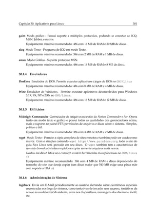 Capítulo 30. Aplicativos para Linux 301
gaim Modo gráﬁco - Possui suporte a múltiplos protocolos, podendo se conectar ao ICQ,
MSN, Jabber, e outros.
Equipamento mínimo recomendado: 486 com 16 MB de RAM e 20 MB de disco.
zicq Modo Texto - Programa de ICQ em modo Texto.
Equipamento mínimo recomendado: 386 com 2 MB de RAM e 1 MB de disco.
amsn Modo Gráﬁco - Suporta protocolo MSN.
Equipamento mínimo recomendado: 486 com 16 MB de RAM e 8 MB de disco.
30.1.4 Emuladores
DosEmu Emulador do DOS. Permite executar aplicativos e jogos de DOS no GNU/Linux
Equipamento mínimo recomendado: 486 com 8 MB de RAM e 4 MB de disco.
Wine Emulador de Windows. Permite executar aplicativos desenvolvidos para Windows
3.1X, 9X, NT e 200x no GNU/Linux.
Equipamento mínimo recomendado: 486 com 16 MB de RAM e 12 MB de disco.
30.1.5 Utilitários
Midnight Commander Gerenciador de Arquivos no estilo do Norton Commander e Far. Opera
tanto em modo texto e gráﬁco e possui todas as qualidades dos gerenciadores acima,
mais o suporte ao painel FTP, permissões de arquivos e dicas sobre o sistema. Simples,
prático e útil.
Equipamento mínimo recomendado: 386 com 4 MB de RAM e 2 MB de disco.
wget Modo Texto - Permite a cópia completa de sites remotos e também pode ser usado como
mirror. Com o simples comando wget http://www.guiafoca.org, todo o site do
guia Foca Linux será gravado em seu disco. O wget também tem a característica de
resumir downloads interrompidos e copiar somente arquivos mais novos.
Gostou da idéia? Isto é só o começo! existem ferramentas mais poderosas no GNU/Linux
:-)
Equipamento mínimo recomendado: 386 com 4 MB de RAM e disco dependendo do
tamanho do site que deseja copiar (um disco maior que 540 MB exige uma placa mãe
com suporte a LBA :-)
30.1.6 Administração do Sistema
logcheck Envia um E-Mail periodicamente ao usuário alertando sobre ocorrências especiais
encontradas nos logs do sistema, como tentativas de invasão sem sucesso, tentativas de
acesso ao usuário root do sistema, erros nos dispositivos, mensagens dos daemons, inetd,
etc.
 