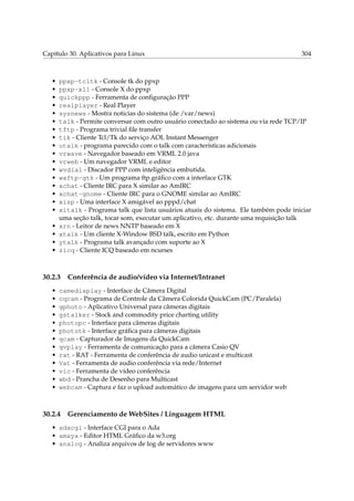 Capítulo 30. Aplicativos para Linux 304
• ppxp-tcltk - Console tk do ppxp
• ppxp-x11 - Console X do ppxp
• quickppp - Ferramenta de conﬁguração PPP
• realplayer - Real Player
• sysnews - Mostra noticias do sistema (de /var/news)
• talk - Permite conversar com outro usuário conectado ao sistema ou via rede TCP/IP
• tftp - Programa trivial ﬁle transfer
• tik - Cliente Tcl/Tk do serviço AOL Instant Messenger
• utalk - programa parecido com o talk com características adicionais
• vrwave - Navegador baseado em VRML 2.0 java
• vrweb - Um navegador VRML e editor
• wvdial - Discador PPP com inteligência embutida.
• wxftp-gtk - Um programa ftp gráﬁco com a interface GTK
• xchat - Cliente IRC para X similar ao AmIRC
• xchat-gnome - Cliente IRC para o GNOME similar ao AmIRC
• xisp - Uma interface X amigável ao pppd/chat
• xitalk - Programa talk que lista usuários atuais do sistema. Ele também pode iniciar
uma seção talk, tocar som, executar um aplicativo, etc. durante uma requisição talk
• xrn - Leitor de news NNTP baseado em X
• xtalk - Um cliente X-Window BSD talk, escrito em Python
• ytalk - Programa talk avançado com suporte ao X
• zicq - Cliente ICQ baseado em ncurses
30.2.3 Conferência de audio/vídeo via Internet/Intranet
• camediaplay - Interface de Câmera Digital
• cqcam - Programa de Controle da Câmera Colorida QuickCam (PC/Paralela)
• gphoto - Aplicativo Universal para câmeras digitais
• gstalker - Stock and commodity price charting utility
• photopc - Interface para câmeras digitais
• phototk - Interface gráﬁca para câmeras digitais
• qcam - Capturador de Imagens da QuickCam
• qvplay - Ferramenta de comunicação para a câmera Casio QV
• rat - RAT - Ferramenta de conferência de audio unicast e multicast
• Vat - Ferramenta de audio conferência via rede/Internet
• vic - Ferramenta de vídeo conferência
• wbd - Prancha de Desenho para Multicast
• webcam - Captura e faz o upload automático de imagens para um servidor web
30.2.4 Gerenciamento de WebSites / Linguagem HTML
• adacgi - Interface CGI para o Ada
• amaya - Editor HTML Gráﬁco da w3.org
• analog - Analiza arquivos de log de servidores www
 