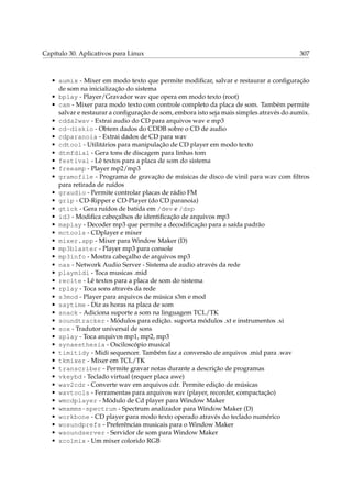 Capítulo 30. Aplicativos para Linux 307
• aumix - Mixer em modo texto que permite modiﬁcar, salvar e restaurar a conﬁguração
de som na inicialização do sistema
• bplay - Player/Gravador wav que opera em modo texto (root)
• cam - Mixer para modo texto com controle completo da placa de som. Também permite
salvar e restaurar a conﬁguração de som, embora isto seja mais simples através do aumix.
• cdda2wav - Extrai audio do CD para arquivos wav e mp3
• cd-diskio - Obtem dados do CDDB sobre o CD de audio
• cdparanoia - Extrai dados de CD para wav
• cdtool - Utilitários para manipulação de CD player em modo texto
• dtmfdial - Gera tons de discagem para linhas tom
• festival - Lê textos para a placa de som do sistema
• freeamp - Player mp2/mp3
• gramofile - Programa de gravação de músicas de disco de vinil para wav com ﬁltros
para retirada de ruídos
• graudio - Permite controlar placas de rádio FM
• grip - CD-Ripper e CD-Player (do CD paranoia)
• gtick - Gera ruídos de batida em /dev e /dsp
• id3 - Modiﬁca cabeçalhos de identiﬁcação de arquivos mp3
• maplay - Decoder mp3 que permite a decodiﬁcação para a saída padrão
• mctools - CDplayer e mixer
• mixer.app - Mixer para Window Maker (D)
• mp3blaster - Player mp3 para console
• mp3info - Mostra cabeçalho de arquivos mp3
• nas - Network Audio Server - Sistema de audio através da rede
• playmidi - Toca musicas .mid
• recite - Lê textos para a placa de som do sistema
• rplay - Toca sons através da rede
• s3mod - Player para arquivos de música s3m e mod
• saytime - Diz as horas na placa de som
• snack - Adiciona suporte a som na linguagem TCL/TK
• soundtracker - Módulos para edição. suporta módulos .xt e instrumentos .xi
• sox - Tradutor universal de sons
• splay - Toca arquivos mp1, mp2, mp3
• synaesthesia - Osciloscópio musical
• timitidy - Midi sequencer. Também faz a conversão de arquivos .mid para .wav
• tkmixer - Mixer em TCL/TK
• transcriber - Permite gravar notas durante a descrição de programas
• vkeybd - Teclado virtual (requer placa awe)
• wav2cdr - Converte wav em arquivos cdr. Permite edição de músicas
• wavtools - Ferramentas para arquivos wav (player, recorder, compactação)
• wmcdplayer - Módulo de Cd player para Window Maker
• wmxmms-spectrum - Spectrum analizador para Window Maker (D)
• workbone - CD player para modo texto operado através do teclado numérico
• wosundprefs - Preferências musicais para o Window Maker
• wsoundserver - Servidor de som para Window Maker
• xcolmix - Um mixer colorido RGB
 