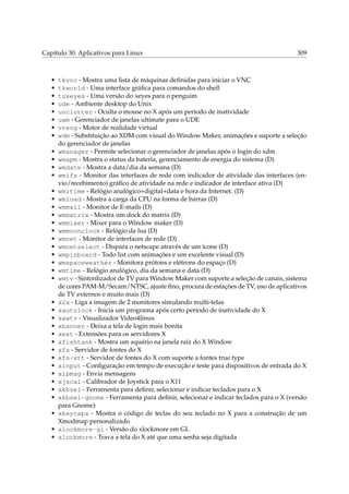 Capítulo 30. Aplicativos para Linux 309
• tkvnc - Mostra uma lista de máquinas deﬁnidas para iniciar o VNC
• tkworld - Uma interface gráﬁca para comandos do shell
• tuxeyes - Uma versão do xeyes para o penguim
• ude - Ambiente desktop do Unix
• unclutter - Oculta o mouse no X após um período de inatividade
• uwm - Gerenciador de janelas ultimate para o UDE
• vreng - Motor de realidade virtual
• wdm - Substituição ao XDM com visual do Window Maker, animações e suporte a seleção
do gerenciador de janelas
• wmanager - Permite selecionar o gerenciador de janelas após o login do xdm
• wmapm - Mostra o status da bateria, gerenciamento de energia do sistema (D)
• wmdate - Mostra a data/dia da semana (D)
• wmifs - Monitor das interfaces de rede com indicador de atividade das interfaces (en-
vio/recebimento) gráﬁco de atividade na rede e indicador de interface ativa (D)
• wmitime - Relógio analógico+digital+data e hora da Internet. (D)
• wmload - Mostra a carga da CPU na forma de barras (D)
• wmmail - Monitor de E-mails (D)
• wmmatrix - Mostra um dock do matrix (D)
• wmmixer - Mixer para o Window maker (D)
• wmmoonclock - Relógio da lua (D)
• wmnet - Monitor de interfaces de rede (D)
• wmnetselect - Dispara o netscape através de um ícone (D)
• wmpinboard - Todo list com animações e um excelente visual (D)
• wmspaceweather - Monitora prótons e elétrons do espaço (D)
• wmtime - Relógio analógico, dia da semana e data (D)
• wmtv - Sintonlizador de TV para Window Maker com suporte a seleção de canais, sistema
de cores PAM-M/Secam/NTSC, ajuste ﬁno, procura de estações de TV, uso de aplicativos
de TV externos e muito mais (D)
• x2x - Liga a imagem de 2 monitores simulando multi-telas
• xautolock - Inicia um programa após certo período de inatividade do X
• xawtv - Visualizador Video4linux
• xbanner - Deixa a tela de login mais bonita
• xext - Extensões para os servidores X
• xfishtank - Mostra um aquário na janela raíz do X Window
• xfs - Servidor de fontes do X
• xfs-xtt - Servidor de fontes do X com suporte a fontes true type
• xinput - Conﬁguração em tempo de execução e teste para dispositivos de entrada do X
• xipmsg - Envia mensagens
• xjscal - Calibrador de Joystick para o X11
• xkbsel - Ferramenta para deﬁnir, selecionar e indicar teclados para o X
• xkbsel-gnome - Ferramenta para deﬁnir, selecionar e indicar teclados para o X (versão
para Gnome)
• xkeycaps - Mostra o código de teclas do seu teclado no X para a construção de um
Xmodmap personalizado
• xlockmore-gl - Versão do xlockmore em GL
• xlockmore - Trava a tela do X até que uma senha seja digitada
 