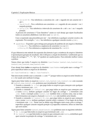 Capítulo 2. Explicações Básicas 13
– [a-z][0-9] - Faz referência a caracteres de a até z seguido de um caracter de 0
até 9.
– [a,z][1,0] - Faz a referência aos caracteres a e z seguido de um caracter 1 ou 0
naquela posição.
– [a-z,1,0] - Faz referência a intervalo de caracteres de a até z ou 1 ou 0 naquela
posição.
A procura de caracteres é “Case Sensitive” assim se você deseja que sejam localizados
todos os caracteres alfabéticos você deve usar [a-zA-Z].
Caso a expressão seja precedida por um ^, faz referência a qualquer caracter exceto o da
expressão. Por exemplo [^abc] faz referência a qualquer caracter exceto a, b e c.
• {padrões} - Expande e gera strings para pesquisa de padrões de um arquivo/diretório.
– X{ab,01} - Faz referência a seqüencia de caracteres Xab ou X01
– X{a-z,10} Faz referencia a seqüencia de caracteres Xa-z e X10.
O que diferencia este método de expansão dos demais é que a existência do arquivo/diretório
é opcional para geração do resultado. Isto é útil para a criação de diretórios. Lembrando que os
4 tipos de curingas (“*”, “?”, “[]”, “{}”) podem ser usados juntos. Para entender melhor vamos
a prática:
Vamos dizer que tenha 5 arquivo no diretório /usr/teste: teste1.txt,teste2.txt,
teste3.txt,teste4.new,teste5.new.
Caso deseje listar todos os arquivos do diretório /usr/teste você pode usar o coringa “*”
para especiﬁcar todos os arquivos do diretório:
cd /usr/teste e ls * ou ls /usr/teste/*.
Não tem muito sentido usar o comando ls com “*” porque todos os arquivos serão listados se
o ls for usado sem nenhum Coringa.
Agora para listar todos os arquivos teste1.txt,teste2.txt,teste3.txt com excessão
de teste4.new, teste5.new, podemos usar inicialmente 3 métodos:
1 Usando o comando ls *.txt que pega todos os arquivos que começam com qualquer
nome e terminam com .txt.
2 Usando o comando ls teste?.txt, que pega todos os arquivos que começam com
o nome teste, tenham qualquer caracter no lugar do coringa ? e terminem com
.txt. Com o exemplo acima teste*.txt também faria a mesma coisa, mas se tam-
bém tivéssemos um arquivo chamado teste10.txt este também seria listado.
3 Usando o comando ls teste[1-3].txt, que pega todos os arquivos que começam
com o nome teste, tenham qualquer caracter entre o número 1-3 no lugar da 6a letra
e terminem com .txt. Neste caso se obtém uma ﬁltragem mais exata, pois o coringa ?
especiﬁca qualquer caracter naquela posição e [] especiﬁca números, letras ou intervalo
que será usado.
Agora para listar somente teste4.new e teste5.new podemos usar os seguintes métodos:
1 ls *.new que lista todos os arquivos que terminam com .new
2 ls teste?.new que lista todos os arquivos que começam com teste, contenham qual-
quer caracter na posição do coringa ? e terminem com .new.
 