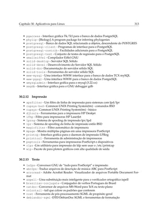 Capítulo 30. Aplicativos para Linux 313
• pgaccess - Interface gráﬁca Tk/Tcl para o banco de dados PostgreSQL
• phylip - [Biology] A program package for inferring phylogenies
• postgresql - Banco de dados SQL relacionado a objetos, descendente do POSTGRES
• postgresql-client - Programas de interface para o PostgreSQL
• postgresql-contrib - Facilidades adicionais para o PostgreSQL
• postgresql-test - Conjunto de testes de regressão para o PostgreSQL
• smalleiffel - Compilador Eiffel GNU
• solid-desktop - Servidor SQL Sólido
• solid-devel - Desenvolvimento do Servidor SQL Sólido
• solid-doc-Documentação do servidor sólido SQL
• solid-tools - Ferramentas do servidor sólido SQL
• www-mysql - Uma interface WWW interface para o banco de dados TCX mySQL
• www-pgsql - Uma interface WWW para o banco de dados PostgreSQL
• xmysqladmin - Interface gráﬁca para o mysql (3.22.xx)
• xxgdb - Interface gráﬁca para o GNU debugger gdb
30.2.12 Impressão
• apsfilter - Um ﬁltro de linha de impressão para sistemas com lpd/lpr
• cupsys-bsd - Common UNIX Printing System(tm) - comandos BSD
• cupsys - Common UNIX Printing System(tm) - básico
• djtools - Ferramentas para a impressora HP Deskjet
• ifhp - Filtro para impressoras HP LaserJet
• lprng - Sistema de spooling de impressão lpr/lpd
• lpr - Sistema de spooling da linha de impressão estilo BSD
• magicfilter - Filtro automático de impressora
• mpage - Mostra múltiplas páginas em uma impressora PostScript
• printop - Interface gráﬁca para o daemon de impressão LPRng
• printtool - Ferramenta de administração de impressoras
• psptools - Ferramentas para impressoras PostScript e dispositivos
• rlpr -Um utilitário para impressão do ldp sem usar o /etc/printcap
• wip - Pacote de para ploters gráﬁcos com alta qualidade de saída
30.2.13 Texto
• 1a2ps - Conversor GNU de “tudo para PostScript” e impressão
• abc2ps - Traduz arquivos de descrição de música ABC para PostScript
• acroread - Adobe Acrobat Reader: Visualizador de arquivos Portable Document For-
mat
• aspell - Uma substituição mais inteligente para o veriﬁcador ortográﬁco ispell
• brazilian-conjugate - Conjugador de verbos Portugues do Brasil
• catdoc - Conversor de arquivos MS-Word para TeX ou texto plano
• colortail - tail que colore os padrões que conferem
• cost - Ferramenta de pós processamento SGML de propósito geral
• debiandoc-sgml -DTD DebianDoc SGML e ferramentas de formatação
 