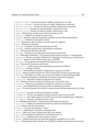 Capítulo 30. Aplicativos para Linux 317
• dotfile-fvwm2 - Gerador de arquivos dotﬁle, módulo para o fvwm2
• dotfile-ipfwadm - Gerador de arquivos dotﬁle, módulo para o ipfwadm
• dotfile-procmail - Gerador de arquivos dotﬁle, módulo para o procmail
• dotfile-rtin - Gerador de arquivos dotﬁle, módulo para o rtin
• dotfile-tcsh - Gerador de arquivos dotﬁle, módulo para o tcsh
• dump - 4.4bsd dump e restore para sistema de arquivos ext2
• fastjar - Utilitário de criação de arquivos Jar
• fdupes - Identiﬁca arquivos duplicados residindo nos diretórios especiﬁcados
• fdutils - Utilitários de disquete do Linux
• file - Determina o tipo de arquivo usando números “mágicos”
• gcal - Mostra um calendário
• gettext - Utilitários de internacionalização da GNU
• gfloppy - Interface gráﬁca para a formatação de disquetes
• git - Ferramentas interativas da GNU
• glimpse - Ferramentas de indexação e localização em tela cheia
• gmc - Midnight Commander - Um poderoso gerenciador de arquivos - Versão gnome
• gmemusage -Mostra um gráﬁco detalhando a utilização de memória por cada processo
• gnotes - Applet de notas Yellow sticky para o GNOME
• gnucash - Um programa de tratamento de ﬁnanças pessoais
• gpm - Daemon de mouse para modo texto
• grep-dctrl - Versão do gru para informações de pacotes da Debian
• gtktalog - Catálogo de Disco
• guitar - Ferramenta de extração/visualização de arquivos em GTK+
• gxset - Interface gráﬁca baseada em GTK a ferramenta de linha de comando xset
• hextype - Hexdump de acordo com o formato de saída do antido Debug do DOS
• iraf - Redução de Imagem e Facilidade de Análise (astronomia/imagem)
• jdresolve - Alternativa rápida ao logresolve do Apache
• kbd - Utilitários de fonte e mapas de teclado para o console do Linux
• launcher - Seleciona que programa carregar de acordo com a extensão
• lavaps - Uma lâmpada de lava dos processos atualmente executados
• leave - Te lembra quando deve deixar o sistema (muito útil para quem gosta do Linux
:-)
• linuxlogo - Logotipo do Sistema Colorido em ANSI
• loadwatch - Executa um programa usando somente ciclos ociosos da CPU
• makepatch - gera/aplica arquivos de patch com mais funcionalidade que o diff plano
• mc-common - Arquvios comuns par ao mc e gmc
• mc - Midnight Commander - Um poderoso gerenciador de arquivos
• mirrordir - Duplica um diretório fazendo um mínimo de modiﬁcações
• ncdt - Mostra a árvore de diretórios
• netplan - Servidor de rede para o “plan”
• nwrite - Substituição avançada ao comando write
• patch - Aplica um arquivo gerado pelo diff a um original
• pcal - Cria calendários imprimíveis via PostScript sem o X
• perforate - Utilitários para salvar espaço em disco
• pgrep - utilitário grep que usa expressões regulares compatíveis com o Perl
• plan - Planejamento diário baseado em X/Motif (compilado dinamicamente com Less-
 