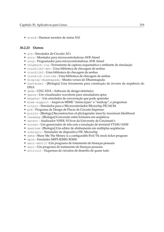 Capítulo 30. Aplicativos para Linux 319
• xtend - Daemon monitor de status X10
30.2.23 Outros
• acs - Simulador de Circuito Al’s
• avra - Montador para microcontroladoras AVR Atmel
• avrp - Programador para microcontroladoras AVR Atmel
• chipmunk-log - Ferramenta de captura esquemática e ambiente de simulação
• cracklib2-dev - Uma biblioteca de checagem de senhas
• cracklib2 - Uma biblioteca de checagem de senhas
• cracklib-runtime - Uma biblioteca de checagem de senhas
• display-dhammapada - Mostra versos do Dhammapada
• fastdnaml - [Biologia] Uma ferramenta para construção de árvores da seqüência do
DNA
• geda - GNU EDA – Software de design eletrônico
• gwave - Um visualizador waveform para simuladores spice
• megahal - Um simulador de conversação que pode aprender
• mime-support - Arquivos MIME “mime.types” e “mailcap”, e programas
• nitpic - Simulador para o Microcontrolador Microchip PIC16C84
• pcb - Programa de Design de Placas de Circuito Impresso
• puzzle - [Biology] Reconstruction of phylogenetic trees by maximum likelihood
• readseq - [Biologia] Conversão entre formatos em seqüência
• savant - Analizador VHDL 93 livre da University de Cincinnati’s
• screen - Um gerenciador de tela com a emulação de terminal VT100/ANSI
• seaview - [Biologia] Um editor de alinhamento em múltiplas seqüências
• simulpic - Simulador de dispositivo PIC Microchip
• smtm - Show Me The Money is a conﬁgurable Perl/Tk stock ticker program
• spim - Emulador MIPS R2000/R3000
• xacc-smotif -Um programa de tratamento de ﬁnanças pessoais
• xacc - Um programa de tratamento de ﬁnanças pessoais
• xcircuit - Esquemas de circuitos de desenho de quase tudo
 