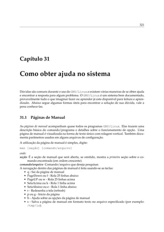 321
Capítulo 31
Como obter ajuda no sistema
Dúvidas são comuns durante o uso do GNU/Linux e existem várias maneiras de se obter ajuda
e encontrar a resposta para algum problema. O GNU/Linux é um sistema bem documentado,
provavelmente tudo o que imaginar fazer ou aprender já esta disponível para leitura e apren-
dizado. Abaixo segue algumas formas úteis para encontrar a solução de sua dúvida, vale a
pena conhece-las.
31.1 Páginas de Manual
As páginas de manual acompanham quase todos os programas GNU/Linux. Elas trazem uma
descrição básica do comando/programa e detalhes sobre o funcionamento de opção. Uma
página de manual é visualizada na forma de texto único com rolagem vertical. Também docu-
menta parâmetros usados em alguns arquivos de conﬁguração.
A utilização da página de manual é simples, digite:
man [seção] [comando/arquivo]
onde:
seção É a seção de manual que será aberta, se omitido, mostra a primeira seção sobre o co-
mando encontrada (em ordem crescente).
comando/arquivo Comando/arquivo que deseja pesquisar.
A navegação dentro das páginas de manual é feita usando-se as teclas:
• q - Sai da página de manual
• PageDown ou f - Rola 25 linhas abaixo
• PageUP ou w - Rola 25 linhas acima
• SetaAcima ou k - Rola 1 linha acima
• SetaAbaixo ou e - Rola 1 linha abaixo
• r - Redesenha a tela (refresh)
• p ou g - Inicio da página
• h - Ajuda sobre as opções da página de manual
• s - Salva a página de manual em formato texto no arquivo especiﬁcado (por exemplo:
/tmp/ls).
 