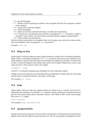 Capítulo 31. Como obter ajuda no sistema 323
• q - Sai da info pages
• ? - Mostra a tela de ajuda (que contém a lista completa de teclas de navegação e muitos
outras opções).
• n - Avança para a próxima página
• p - Volta uma página
• u - Sobre um nível do conteúdo (até checar ao índice de documentos)
• m - Permite usar a localização para encontrar uma página do info. Pressione m, digite o
comando e tecle <Enter> que será levado automaticamente a página correspondente.
• d - Volta ao índice de documentos.
Existem muitos outras teclas de navegação úteis na info pages, mas estas são as mais usadas.
Para mais detalhes, entre no programa info e pressione ?.
Exemplo, info cvs.
31.3 Help on line
Ajuda rápida, é útil para sabermos quais opções podem ser usadas com o comando/programa.
Quase todos os comandos/programas GNU/Linux oferecem este recurso que é útil para con-
sultas rápidas (e quando não precisamos dos detalhes das páginas de manual). É útil quando
se sabe o nome do programa mas deseja saber quais são as opções disponíveis e para o que
cada uma serve. Para acionar o help on line, digite:
[comando] --help
comando - é o comando/programa que desejamos ter uma explicação rápida.
O Help on Line não funciona com comandos internos (embutidos no Bash), para ter uma ajuda
rápida sobre os comandos internos, veja ‘help’ on this page.
Por exemplo, ls --help.
31.4 help
Ajuda rápida, útil para saber que opções podem ser usadas com os comandos internos do in-
terpretador de comandos. O comando help somente mostra a ajuda para comandos internos,
para ter uma ajuda similar para comandos externos, veja ‘Help on line’ on the current page.
Para usar o help digite:
help [comando]
Por exemplo, help echo, help exit
31.5 apropos/whatis
Apropos procura por programas/comandos através da descrição. É útil quando precisamos fazer
alguma coisa mas não sabemos qual comando usar. Ele faz sua pesquisa nas páginas de man-
 