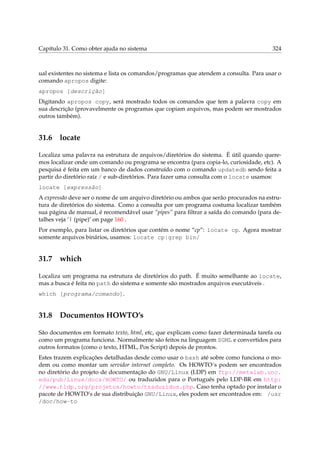 Capítulo 31. Como obter ajuda no sistema 324
ual existentes no sistema e lista os comandos/programas que atendem a consulta. Para usar o
comando apropos digite:
apropos [descrição]
Digitando apropos copy, será mostrado todos os comandos que tem a palavra copy em
sua descrição (provavelmente os programas que copiam arquivos, mas podem ser mostrados
outros também).
31.6 locate
Localiza uma palavra na estrutura de arquivos/diretórios do sistema. É útil quando quere-
mos localizar onde um comando ou programa se encontra (para copia-lo, curiosidade, etc). A
pesquisa é feita em um banco de dados construído com o comando updatedb sendo feita a
partir do diretório raíz / e sub-diretórios. Para fazer uma consulta com o locate usamos:
locate [expressão]
A expressão deve ser o nome de um arquivo diretório ou ambos que serão procurados na estru-
tura de diretórios do sistema. Como a consulta por um programa costuma localizar também
sua página de manual, é recomendável usar “pipes” para ﬁltrar a saída do comando (para de-
talhes veja ‘| (pipe)’ on page 160 .
Por exemplo, para listar os diretórios que contém o nome “cp”: locate cp. Agora mostrar
somente arquivos binários, usamos: locate cp|grep bin/
31.7 which
Localiza um programa na estrutura de diretórios do path. É muito semelhante ao locate,
mas a busca é feita no path do sistema e somente são mostrados arquivos executáveis .
which [programa/comando].
31.8 Documentos HOWTO’s
São documentos em formato texto, html, etc, que explicam como fazer determinada tarefa ou
como um programa funciona. Normalmente são feitos na linguagem SGML e convertidos para
outros formatos (como o texto, HTML, Pos Script) depois de prontos.
Estes trazem explicações detalhadas desde como usar o bash até sobre como funciona o mo-
dem ou como montar um servidor internet completo. Os HOWTO´s podem ser encontrados
no diretório do projeto de documentação do GNU/Linux (LDP) em ftp://metalab.unc.
edu/pub/Linux/docs/HOWTO/ ou traduzidos para o Português pelo LDP-BR em http:
//www.tldp.org/projetos/howto/traduzidos.php. Caso tenha optado por instalar o
pacote de HOWTO’s de sua distribuição GNU/Linux, eles podem ser encontrados em: /usr
/doc/how-to
 