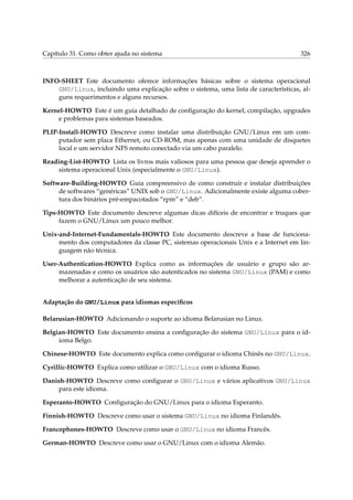 Capítulo 31. Como obter ajuda no sistema 326
INFO-SHEET Este documento oferece informações básicas sobre o sistema operacional
GNU/Linux, incluindo uma explicação sobre o sistema, uma lista de características, al-
guns requerimentos e alguns recursos.
Kernel-HOWTO Este é um guia detalhado de conﬁguração do kernel, compilação, upgrades
e problemas para sistemas baseados.
PLIP-Install-HOWTO Descreve como instalar uma distribuição GNU/Linux em um com-
putador sem placa Ethernet, ou CD-ROM, mas apenas com uma unidade de disquetes
local e um servidor NFS remoto conectado via um cabo paralelo.
Reading-List-HOWTO Lista os livros mais valiosos para uma pessoa que deseja aprender o
sistema operacional Unix (especialmente o GNU/Linux).
Software-Building-HOWTO Guia compreensivo de como construir e instalar distribuições
de softwares “genéricas” UNIX sob o GNU/Linux. Adicionalmente existe alguma cober-
tura dos binários pré-empacotados “rpm” e “deb”.
Tips-HOWTO Este documento descreve algumas dicas difíceis de encontrar e truques que
fazem o GNU/Linux um pouco melhor.
Unix-and-Internet-Fundamentals-HOWTO Este documento descreve a base de funciona-
mento dos computadores da classe PC, sistemas operacionais Unix e a Internet em lin-
guagem não técnica.
User-Authentication-HOWTO Explica como as informações de usuário e grupo são ar-
mazenadas e como os usuários são autenticados no sistema GNU/Linux (PAM) e como
melhorar a autenticação de seu sistema.
Adaptação do GNU/Linux para idiomas especíﬁcos
Belarusian-HOWTO Adicionando o suporte ao idioma Belarusian no Linux.
Belgian-HOWTO Este documento ensina a conﬁguração do sistema GNU/Linux para o id-
ioma Belgo.
Chinese-HOWTO Este documento explica como conﬁgurar o idioma Chinês no GNU/Linux.
Cyrillic-HOWTO Explica como utilizar o GNU/Linux com o idioma Russo.
Danish-HOWTO Descreve como conﬁgurar o GNU/Linux e vários aplicativos GNU/Linux
para este idioma.
Esperanto-HOWTO Conﬁguração do GNU/Linux para o idioma Esperanto.
Finnish-HOWTO Descreve como usar o sistema GNU/Linux no idioma Finlandês.
Francophones-HOWTO Descreve como usar o GNU/Linux no idioma Francês.
German-HOWTO Descreve como usar o GNU/Linux com o idioma Alemão.
 