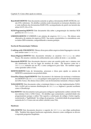 Capítulo 31. Como obter ajuda no sistema 328
Root-RAID-HOWTO Este documento somente se aplica a ferramentas RAID ANTIGAS, ver-
são 0.50 e inferiores. Os detalhes contidos neste documento se tornaram obsoletos com
a vasta melhoria das ferramentas RAID 0.90 e acompanhadas do patch nos kernels das
séries 2.0.37, 2.2x e 2.3x.
SCSI-Programming-HOWTO Este documento fala sobre a programação da interface SCSI
genérica no GNU/Linux.
UMSDOS-HOWTO O UMSDOS é um sistema de arquivos GNU/Linux. Ele oferece uma
alternativa do sistema de arquivos EXT2. Sua maior característica é a coexistência com
os dados DOS existentes, compartilhando a mesma partição.
Escrita de Documentação / Editores
C-editing-with-VIM-HOWTO Oferece dicas para editar arquivos desta linguagem e com sin-
taxe similar como C++ e Java.
Emacs-Beginner-HOWTO Este documento introduz os usuários GNU/Linux no editor
Emacs. Ele assume o mínimo de conhecimento com o editor de texto vi ou similar.
Emacspeak-HOWTO Este documento descreve como um usuário pode usar o sistema com
um sintetizador de voz no lugar do monitor de vídeo. Ele descreve como ter o
GNU/Linux rodando em seu PC e como conﬁgura-lo para falar. Ele também sugere
como aprender sobre o Unix.
HOWTO-HOWTO Lista de ferramentas, processos e dicas para ajudar os autores de
HOWTO’s aumentarem sua produtividade.
LinuxDoc+Emacs+Ispell-HOWTO Este documento é de interesse de escritores e tradutores
dos HOWTO’s do GNU/Linux ou qualquer outro papel para o Projeto de Documentação
do GNU/Linux. Ele oferece dicas sobre o uso de ferramentas incluindo o Emacs e Ispell.
TeTeX-HOWTO Este documento cobre a instalação básico e uso das implementações TeTeX,
TeX e LaTeX sob as maiores distribuições de GNU/Linux Inglesas e pacotes auxiliares
como o GhostScript.
Vim-HOWTO Este documento é uma guia para conﬁgurar rapidamente o editor colorido Vim
nos sistemas Unix e GNU/Linux. Os detalhes aqui aumentarão a produtividade dos
programadores porque o editor Vim suporta a colorização de código e fontes negrito,
aumentando a “legibilidade” do código do programa. A produtividade do programador
aumenta de 2 a 3 vezes com um editor colorido como Vim.
Hardware
3Dfx-HOWTO Este documento descreve o suporte do GNU/Linux aos chips aceleradores
3Dfx. Também lista alguns hardwares suportados, descreve como conﬁgurar os drivers
e responde perguntas freqüêntes.
 