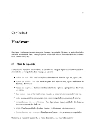 15
Capítulo 3
Hardware
Hardware é tudo que diz respeito a parte física do computador. Nesta seção serão abordados
assuntos relacionados com a conﬁguração de hardwares, escolha de bons hardwares, disposi-
tivos for Windows, etc.
3.1 Placa de expansão
É um circuito eletrônico encaixado na placa mãe que tem por objetivo adicionar novas fun-
cionalidades ao computador. Esta placa pode ser uma:
• placa de som - para fazer o computador emitir sons, músicas, ligar um joystick, etc.
• Placa de vídeo 3D - Para obter imagens mais rápidas para jogos e ambientes de
desktop 3 dimensões
• Placa de captura - Para assistir televisão/rádio e gravar a programação de TV em
seu micro.
• fax-modem - para enviar/receber fax, conectar-se a internet, acesso remoto, bina, etc.
• rede - para permitir a comunicação com outros computadores em uma rede interna
• controladora de periféricos - Para ligar discos rígidos, unidades de disquete,
impressora, mouse, joystick, etc.
• SCSI - Para ligar unidades de disco rígidos e periféricos de alto desempenho.
• Controladora de Scanner - Para ligar um Scanner externo ao micro computador.
O encaixe da placa mãe que recebe as placas de expansão são chamados de Slots.
 