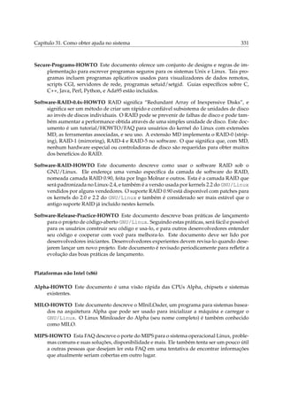 Capítulo 31. Como obter ajuda no sistema 331
Secure-Programs-HOWTO Este documento oferece um conjunto de designs e regras de im-
plementação para escrever programas seguros para os sistemas Unix e Linux. Tais pro-
gramas incluem programas aplicativos usados para visualizadores de dados remotos,
scripts CGI, servidores de rede, programas setuid/setgid. Guias especíﬁcos sobre C,
C++, Java, Perl, Python, e Ada95 estão incluídos.
Software-RAID-0.4x-HOWTO RAID signiﬁca “Redundant Array of Inexpensive Disks”, e
signiﬁca ser um método de criar um rápido e conﬁável subsistema de unidades de disco
ao invés de discos individuais. O RAID pode se prevenir de falhas de disco e pode tam-
bém aumentar a performance obtida através de uma simples unidade de disco. Este doc-
umento é um tutorial/HOWTO/FAQ para usuários do kernel do Linux com extensões
MD, as ferramentas associadas, e seu uso. A extensão MD implementa o RAID-0 (strip-
ing), RAID-1 (mirroring), RAID-4 e RAID-5 no software. O que signiﬁca que, com MD,
nenhum hardware especial ou controladoras de disco são requeridas para obter muitos
dos benefícios do RAID.
Software-RAID-HOWTO Este documento descreve como usar o software RAID sob o
GNU/Linux. Ele endereça uma versão especíﬁca da camada de software do RAID,
nomeada camada RAID 0.90, feita por Ingo Molnar e outros. Esta é a camada RAID que
será padronizada no Linux-2.4, e também é a versão usada por kernels 2.2 do GNU/Linux
vendidos por alguns vendedores. O suporte RAID 0.90 está disponível com patches para
os kernels do 2.0 e 2.2 do GNU/Linux e também é considerado ser mais estável que o
antigo suporte RAID já incluído nestes kernels.
Software-Release-Practice-HOWTO Este documento descreve boas práticas de lançamento
para o projeto de código-aberto GNU/Linux. Seguindo estas práticas, será fácil e possível
para os usuários construir seu código e usa-lo, e para outros desenvolvedores entender
seu código e cooperar com você para melhora-lo. Este documento deve ser lido por
desenvolvedores iniciantes. Desenvolvedores experientes devem revisa-lo quando dese-
jarem lançar um novo projeto. Este documento é revisado periodicamente para reﬂetir a
evolução das boas práticas de lançamento.
Plataformas não Intel (x86)
Alpha-HOWTO Este documento é uma visão rápida das CPUs Alpha, chipsets e sistemas
existentes.
MILO-HOWTO Este documento descreve o MIniLOader, um programa para sistemas basea-
dos na arquitetura Alpha que pode ser usado para inicializar a máquina e carregar o
GNU/Linux. O Linux Miniloader do Alpha (seu nome completo) é também conhecido
como MILO.
MIPS-HOWTO Esta FAQ descreve o porte do MIPS para o sistema operacional Linux, proble-
mas comuns e suas soluções, disponibilidade e mais. Ele também tenta ser um pouco útil
a outras pessoas que desejam ler esta FAQ em uma tentativa de encontrar informações
que atualmente seriam cobertas em outro lugar.
 