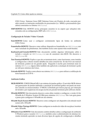 Capítulo 31. Como obter ajuda no sistema 334
GNU/Linux: Sistemas Linux SMP, Sistemas Linux em Clusters de rede, execução par-
alela usando as instruções multimídia do processador (i.e. MMX) e processadores (par-
alelos) conectados no sistema GNU/Linux.
SMP-HOWTO Este HOWTO revisa principais assuntos (e eu espero que soluções) rela-
cionadas com as conﬁgurações SMP sob o GNU/Linux.
Conﬁguração de Teclado / Vídeo / Console
Font-HOWTO Como usar e conﬁgurar corretamente tipos de fontes no ambiente
GNU/Linux.
Framebuffer-HOWTO Descreve como utilizar dispositivos framebuffer no GNU/Linux com
uma variedade de plataformas. Isto também inclui como ajustar telas multi-headed.
Keyboard-and-Console-HOWTO Este documento contém algumas informações sobre o
teclado e console no GNU/Linux, e o uso de caracteres não-ASCII. Ele descreve o
GNU/Linux 2.0.
Text-Terminal-HOWTO Explica o que são os terminais texto, como funcionam, como instalar
e conﬁgura-los e oferece muitos detalhes de como conserta-los. Se não tiver um manual
do terminal, poderá ser de grande ajuda. Enquanto é escrito para terminais reais no
sistema GNU/Linux alguns deles também são aplicáveis a emulação de terminal e pode
ser útil para sistemas não Linux.
Unicode-HOWTO Explica como alterar seu sistema GNU/Linux para utilizar a codiﬁcação de
texto baseada no UTF-8. -
Ambiente Gráﬁco
MGR-HOWTO O MGR (ManaGeR) é um sistema de janelas gráﬁco. O servidor MGR oferece
um gerenciador de janelas embutido e emulação de terminal gráﬁco em janela em mon-
itor colorido ou monocromático. O MGR é controlado por menus pop-up, por interação
do teclado e por seqüencias de escapa escrita em pseudo-terminais pelo software cliente.
XFree86-HOWTO Este documento descreve como obter, instalar e conﬁgurar a versão 4.0 do
XFree86 do X Window System (X11R6) para sistemas GNU/Linux. Ele é um guia passo
a passo para conﬁgurar o XFree86 em seu sistema.
XFree86-Touch-Screen-HOWTO Descreve como conﬁgurar um dispositivo de entrada touch
screen sob o XFree86.
XFree86-Video-Timings-HOWTO Como conﬁgurar os modos de vídeo de sua placa/monitor
sob o XFree86.
XWindow-User-HOWTO Este documento contém detalhes sobre a conﬁguração do ambiente
X Windows para o usuário GNU/Linux, também como o administrador de sistemas ini-
ciantes tentando aprender os mais diversos tipos de opções de conﬁguração e detalhes
 