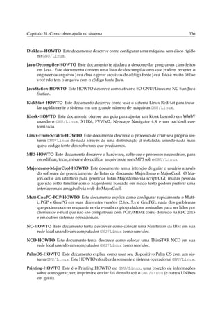 Capítulo 31. Como obter ajuda no sistema 336
Diskless-HOWTO Este documento descreve como conﬁgurar uma máquina sem disco rígido
no GNU/Linux.
Java-Decompiler-HOWTO Este documento te ajudará a descompilar programas class feitos
em Java. Este documento contém uma lista de descompiladores que podem reverter o
engineer os arquivos Java class e gerar arquivos de código fonte Java. Isto é muito útil se
você não tem o arquivo com o código fonte Java.
JavaStation-HOWTO Este HOWTO descreve como ativar o SO GNU/Linux no NC Sun Java
Station.
KickStart-HOWTO Este documento descreve como usar o sistema Linux RedHat para insta-
lar rapidamente o sistema em um grande número de máquinas GNU/Linux.
Kiosk-HOWTO Este documento oferece um guia para ajustar um kiosk baseado em WWW
usando o GNU/Linux, X11R6, FVWM2, Netscape Navigator 4.X e um trackball cus-
tomizado.
Linux-From-Scratch-HOWTO Este documento descreve o processo de criar seu próprio sis-
tema GNU/Linux do nada através de uma distribuição já instalada, usando nada mais
que o código fonte dos softwares que precisamos.
MP3-HOWTO Este documento descreve o hardware, software e processos necessários, para
encodiﬁcar, tocar, mixar e decodiﬁcar arquivos de som MP3 sob o GNU/Linux.
Majordomo-MajorCool-HOWTO Este documento tem a intenção de guiar o usuário através
do software de gerenciamento de listas de discussão Majordomo e MajorCool. O Ma-
jorCool é um utilitário para gerenciar listas Majordomo via script CGI; muitas pessoas
que não estão familiar com o Majordomo baseado em modo texto podem preferir uma
interface mais amigável via web do MajorCool.
Mutt-GnuPG-PGP-HOWTO Este documento explica como conﬁgurar rapidamente o Mutt-
i, PGP e GnuPG em suas diferentes versões (2.6.x, 5.x e GnuPG), nada dos problemas
que podem ocorrer enquanto envia e-mails criptografados e assinados para ser lidos por
clientes de e-mail que não são compatíveis com PGP/MIME como deﬁnido na RFC 2015
e em outros sistemas operacionais.
NC-HOWTO Este documento tenta descrever como colocar uma Netstation da IBM em sua
rede local usando um computador GNU/Linux como servidor.
NCD-HOWTO Este documento tenta descreve como colocar uma ThinSTAR NCD em sua
rede local usando um computador GNU/Linux como servidor.
PalmOS-HOWTO Este documento explica como usar seu dispositivo Palm OS com um sis-
tema GNU/Linux. Este HOWTO não aborda somente o sistema operacional GNU/Linux.
Printing-HOWTO Este é o Printing HOWTO do GNU/Linux, uma coleção de informações
sobre como gerar, ver, imprimir e enviar fax de tudo sob o GNU/Linux (e outros UNIXes
em geral).
 