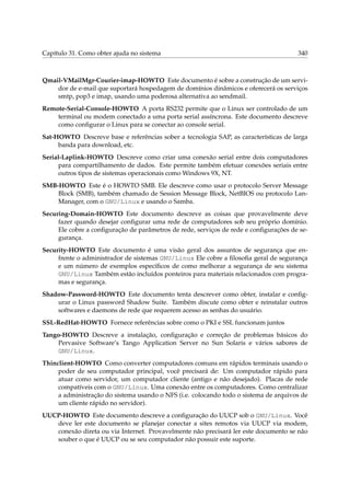Capítulo 31. Como obter ajuda no sistema 340
Qmail-VMailMgr-Courier-imap-HOWTO Este documento é sobre a construção de um servi-
dor de e-mail que suportará hospedagem de domínios dinâmicos e oferecerá os serviços
smtp, pop3 e imap, usando uma poderosa alternativa ao sendmail.
Remote-Serial-Console-HOWTO A porta RS232 permite que o Linux ser controlado de um
terminal ou modem conectado a uma porta serial assíncrona. Este documento descreve
como conﬁgurar o Linux para se conectar ao console serial.
Sat-HOWTO Descreve base e referências sober a tecnologia SAP, as características de larga
banda para download, etc.
Serial-Laplink-HOWTO Descreve como criar uma conexão serial entre dois computadores
para compartilhamento de dados. Este permite também efetuar conexões seriais entre
outros tipos de sistemas operacionais como Windows 9X, NT.
SMB-HOWTO Este é o HOWTO SMB. Ele descreve como usar o protocolo Server Message
Block (SMB), também chamado de Session Message Block, NetBIOS ou protocolo Lan-
Manager, com o GNU/Linux e usando o Samba.
Securing-Domain-HOWTO Este documento descreve as coisas que provavelmente deve
fazer quando desejar conﬁgurar uma rede de computadores sob seu próprio domínio.
Ele cobre a conﬁguração de parâmetros de rede, serviços de rede e conﬁgurações de se-
gurança.
Security-HOWTO Este documento é uma visão geral dos assuntos de segurança que en-
frente o administrador de sistemas GNU/Linux Ele cobre a ﬁlosoﬁa geral de segurança
e um número de exemplos especíﬁcos de como melhorar a segurança de seu sistema
GNU/Linux Também estão incluídos ponteiros para materiais relacionados com progra-
mas e segurança.
Shadow-Password-HOWTO Este documento tenta descrever como obter, instalar e conﬁg-
urar o Linux password Shadow Suite. Também discute como obter e reinstalar outros
softwares e daemons de rede que requerem acesso as senhas do usuário.
SSL-RedHat-HOWTO Fornece referências sobre como o PKI e SSL funcionam juntos
Tango-HOWTO Descreve a instalação, conﬁguração e correção de problemas básicos do
Pervasive Software’s Tango Application Server no Sun Solaris e vários sabores de
GNU/Linux.
Thinclient-HOWTO Como converter computadores comuns em rápidos terminais usando o
poder de seu computador principal, você precisará de: Um computador rápido para
atuar como servidor, um computador cliente (antigo e não desejado). Placas de rede
compatíveis com o GNU/Linux. Uma conexão entre os computadores. Como centralizar
a administração do sistema usando o NFS (i.e. colocando todo o sistema de arquivos de
um cliente rápido no servidor).
UUCP-HOWTO Este documento descreve a conﬁguração do UUCP sob o GNU/Linux. Você
deve ler este documento se planejar conectar a sites remotos via UUCP via modem,
conexão direta ou via Internet. Provavelmente não precisará ler este documento se não
souber o que é UUCP ou se seu computador não possuir este suporte.
 