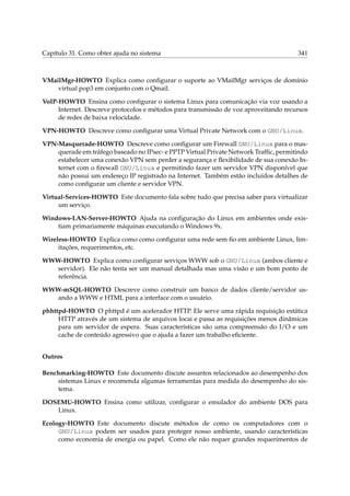 Capítulo 31. Como obter ajuda no sistema 341
VMailMgr-HOWTO Explica como conﬁgurar o suporte ao VMailMgr serviços de domínio
virtual pop3 em conjunto com o Qmail.
VoIP-HOWTO Ensina como conﬁgurar o sistema Linux para comunicação via voz usando a
Internet. Descreve protocolos e métodos para transmissão de voz aproveitando recursos
de redes de baixa velocidade.
VPN-HOWTO Descreve como conﬁgurar uma Virtual Private Network com o GNU/Linux.
VPN-Masquerade-HOWTO Descreve como conﬁgurar um Firewall GNU/Linux para o mas-
querade em tráfego baseado no IPsec- e PPTP Virtual Private Network Trafﬁc, permitindo
estabelecer uma conexão VPN sem perder a segurança e ﬂexibilidade de sua conexão In-
ternet com o ﬁrewall GNU/Linux e permitindo fazer um servidor VPN disponível que
não possui um endereço IP registrado na Internet. Também estão incluídos detalhes de
como conﬁgurar um cliente e servidor VPN.
Virtual-Services-HOWTO Este documento fala sobre tudo que precisa saber para virtualizar
um serviço.
Windows-LAN-Server-HOWTO Ajuda na conﬁguração do Linux em ambientes onde exis-
tiam primariamente máquinas executando o Windows 9x.
Wireless-HOWTO Explica como como conﬁgurar uma rede sem ﬁo em ambiente Linux, lim-
itações, requerimentos, etc.
WWW-HOWTO Explica como conﬁgurar serviços WWW sob o GNU/Linux (ambos cliente e
servidor). Ele não tenta ser um manual detalhada mas uma visão e um bom ponto de
referência.
WWW-mSQL-HOWTO Descreve como construir um banco de dados cliente/servidor us-
ando a WWW e HTML para a interface com o usuário.
phhttpd-HOWTO O phttpd é um acelerador HTTP. Ele serve uma rápida requisição estática
HTTP através de um sistema de arquivos locai e passa as requisições menos dinâmicas
para um servidor de espera. Suas características são uma compreensão do I/O e um
cache de conteúdo agressivo que o ajuda a fazer um trabalho eﬁciente.
Outros
Benchmarking-HOWTO Este documento discute assuntos relacionados ao desempenho dos
sistemas Linux e recomenda algumas ferramentas para medida do desempenho do sis-
tema.
DOSEMU-HOWTO Ensina como utilizar, conﬁgurar o emulador do ambiente DOS para
Linux.
Ecology-HOWTO Este documento discute métodos de como os computadores com o
GNU/Linux podem ser usados para proteger nosso ambiente, usando características
como economia de energia ou papel. Como ele não requer grandes requerimentos de
 