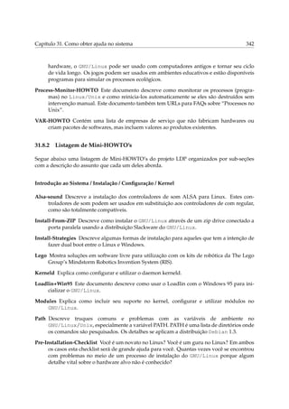 Capítulo 31. Como obter ajuda no sistema 342
hardware, o GNU/Linux pode ser usado com computadores antigos e tornar seu ciclo
de vida longo. Os jogos podem ser usados em ambientes educativos e estão disponíveis
programas para simular os processos ecológicos.
Process-Monitor-HOWTO Este documento descreve como monitorar os processos (progra-
mas) no Linux/Unix e como reinicia-los automaticamente se eles são destruídos sem
intervenção manual. Este documento também tem URLs para FAQs sobre “Processos no
Unix”.
VAR-HOWTO Contém uma lista de empresas de serviço que não fabricam hardwares ou
criam pacotes de softwares, mas incluem valores ao produtos existentes.
31.8.2 Listagem de Mini-HOWTO’s
Segue abaixo uma listagem de Mini-HOWTO’s do projeto LDP organizados por sub-seções
com a descrição do assunto que cada um deles aborda.
Introdução ao Sistema / Instalação / Conﬁguração / Kernel
Alsa-sound Descreve a instalação dos controladores de som ALSA para Linux. Estes con-
troladores de som podem ser usados em substituição aos controladores de com regular,
como são totalmente compatíveis.
Install-From-ZIP Descreve como instalar o GNU/Linux através de um zip drive conectado a
porta paralela usando a distribuição Slackware do GNU/Linux.
Install-Strategies Descreve algumas formas de instalação para aqueles que tem a intenção de
fazer dual boot entre o Linux e Windows.
Lego Mostra soluções em software livre para utilização com os kits de robótica da The Lego
Group’s Mindstorm Robotics Invention System (RIS).
Kerneld Explica como conﬁgurar e utilizar o daemon kerneld.
Loadlin+Win95 Este documento descreve como usar o Loadlin com o Windows 95 para ini-
cializar o GNU/Linux.
Modules Explica como incluir seu suporte no kernel, conﬁgurar e utilizar módulos no
GNU/Linux.
Path Descreve truques comuns e problemas com as variáveis de ambiente no
GNU/Linux/Unix, especialmente a variável PATH. PATH é uma lista de diretórios onde
os comandos são pesquisados. Os detalhes se aplicam a distribuição Debian 1.3.
Pre-Installation-Checklist Você é um novato no Linux? Você é um guru no Linux? Em ambos
os casos esta checklist será de grande ajuda para você. Quantas vezes você se encontrou
com problemas no meio de um processo de instalação do GNU/Linux porque algum
detalhe vital sobre o hardware alvo não é conhecido?
 