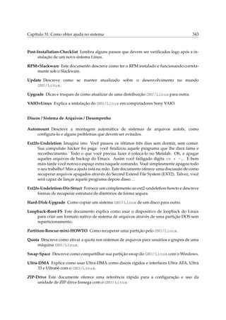 Capítulo 31. Como obter ajuda no sistema 343
Post-Installation-Checklist Lembra alguns passos que devem ser veriﬁcados logo após a in-
stalação de um novo sistema Linux.
RPM+Slackware Este documento descreve como ter o RPM instalado e funcionando correta-
mente sob o Slackware.
Update Descreve como se manter atualizado sobre o desenvolvimento no mundo
GNU/Linux.
Upgrade Dicas e truques de como atualizar de uma distribuição GNU/Linux para outra.
VAIO+Linux Explica a instalação do GNU/Linux em computadores Sony VAIO.
Discos / Sistema de Arquivos / Desempenho
Automount Descreve a montagem automática de sistemas de arquivos autofs, como
conﬁgura-lo e alguns problemas que devem ser evitados.
Ext2fs-Undeletion Imagina isto: Você passou os últimos três dias sem dormir, sem comer.
Sua compulsão hacker foi paga: você ﬁnalizou aquele programa que lhe dará fama e
reconhecimento. Todo o que você precisa fazer é coloca-lo no Metalab. Oh, e apagar
aqueles arquivos de backup do Emacs. Assim você fadigado digita rm * ~.. E bem
mais tarde você notou o espaço extra naquele comando. Você simplesmente apagou todo
o seu trabalho! Mas a ajuda está na mão. Este documento oferece uma discussão de como
recuperar arquivos apagados através do Second Extend File System (EXT2). Talvez, você
será capaz de lançar aquele programa depois disso...
Ext2fs-Undeletion-Dir-Struct Fornece um complemento ao ext2-undeletion-howto e descreve
formas de recuperar estrutura de diretórios de forma segura.
Hard-Disk-Upgrade Como copiar um sistema GNU/Linux de um disco para outro.
Loopback-Root-FS Este documento explica como usar o dispositivo de loopback do Linux
para criar um formato nativo de sistema de arquivos através de uma partição DOS sem
reparticionamento.
Partition-Rescue-mini-HOWTO Como recuperar uma partição pelo GNU/Linux.
Quota Descreve como ativar a quota nos sistemas de arquivos para usuários e grupos de uma
máquina GNU/Linux.
Swap-Space Descreve como compartilhar sua partição swap do GNU/Linux com o Windows.
Ultra-DMA Explica como usar Ultra-DMA como discos rígidos e interfaces Ultra ATA, Ultra
33 e Ultra66 com o GNU/Linux.
ZIP-Drive Este documente oferece uma referência rápida para a conﬁguração e uso da
unidade de ZIP drive Iomega com o GNU/Linux.
 