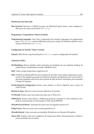Capítulo 31. Como obter ajuda no sistema 345
Plataformas não Intel (x86)
Mac-Terminal Descreve o 1,002nd uso para um Macintosh (grin) morto: como conﬁgurar o
Mac para uso como um terminal GNU/Linux.
Programação / Compiladores / Banco de Dados
Programming-Languages Uma breve comparação das maiores linguagens de programação
para o GNU/Linux e maiores bibliotecas para para criação de interfaces gráﬁcas com o
usuário (GUIs) sob o GNU/Linux.
Conﬁguração de Teclado / Video / Console
Intkeyb Mini-Howto experimental para o GNU/Linux para a conﬁguração de teclados.
Ambiente Gráﬁco
3D-Modelling Oferece detalhes sobre instruções de instalação de um ambiente desktop de
renderização e modelamento usando o RedHat Linux.
FDU Como corrigir fontes feias e ilegíveis no X.
LBX O LBX (Low Bandwidth X) é uma extensão do servidor X que realiza compressão no pro-
tocolo X. Isto signiﬁca que pode ser usado em conjunto com aplicativos X e um servidor X
que estão separados através de uma conexão de rede de baixa velocidade, para aumentar
o tempo de resposta.
Nvidia-OpenGL-Conﬁguration Ensina como instalar os drivers OpenGL para a placa de
vídeo Nvidia.
Remote-X-Apps Descreve como executar aplicativos X remotos.
TT-XFree86 Ensina como usar fontes true type com o XFree 4.0.x
XDM-Xterm Ensina como utilizar o XDM para gerenciar terminais X. Uma referência com-
pleta do assunto pode ser encontrada no Thin-client HOWTO.
XFree86-Second-Mouse Instruções de como usar um segundo mouse no X.
X-Big-Cursor Descreve como usar cursores grandes no X.
XFree86-XInside Como converte um modeline XFree86 em um XInside/XiGraphics.
Xterm-Title Explica como usar seqüências de escape para alterar dinamicamente os títulos e
ícones de janelas de um xterm.
 