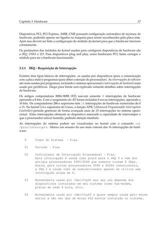 Capítulo 3. Hardware 17
Dispositivos PCI, PCI Express, AMR, CNR possuem conﬁguração automática de recursos de
hardware, podendo apenas ser ligados na máquina para serem reconhecidos pela placa mãe.
Após isso deverá ser feita a conﬁguração do módulo do kernel para que o hardware funcione
corretamente.
Os parâmetros dos módulos do kernel usados para conﬁgurar dispositivos de hardware são
a IRQ, DMA e I/O. Para dispositivos plug and play, como hardwares PCI, basta carregar o
módulo para ter o hardware funcionando.
3.3.1 IRQ - Requisição de Interrupção
Existem dois tipos básicos de interrupções: as usadas por dispositivos (para a comunicação
com a placa mãe) e programas (para obter a atenção do processador). As interrupções de software
são mais usadas por programas, incluindo o sistema operacional e interrupções de hardware mais
usado por periféricos. Daqui para frente será explicado somente detalhes sobre interrupções
de hardware.
Os antigos computadores 8086/8088 (XT) usavam somente 8 interrupções de hardware
operando a 8 bits. Com o surgimento do AT foram incluídas 8 novas interrupções, operando a
16 bits. Os computadores 286 e superiores tem 16 interrupções de hardware numeradas de 0
a 15. No kernel 2.4 e superiores do Linux, a função APIC (Advanced Programmable Interruption
Controller) permite gerenciar de forma avançada mais de 15 interrupções no sistema opera-
cional. Estas interrupções oferecem ao dispositivo associado a capacidade de interromper o
que o processador estiver fazendo, pedindo atenção imediata.
As interrupções do sistema podem ser visualizadas no kernel com o comando cat
/proc/interrupts. Abaixo um resumo do uso mais comum das 16 interrupções de hard-
ware:
0 Timer do Sistema - Fixa
01 Teclado - Fixa
02 Controlador de Interrupção Programável - Fixa.
Esta interrupção é usada como ponte para a IRQ 9 e vem dos
antigos processadores 8086/8088 que somente tinham 8 IRQs.
Assim, pera tornar processadores 8088 e 80286 comunicáveis,
a IRQ 2 é usada como um redirecionador quando se utiliza uma
interrupção acima da 8.
03 Normalmente usado por /dev/ttyS1 mas seu uso depende dos
dispositivos instalados em seu sistema (como fax-modem,
placas de rede 8 bits, etc).
04 Normalmente usado por /dev/ttyS0 e quase sempre usada pelo mouse
serial a não ser que um mouse PS2 esteja instalado no sistema.
 