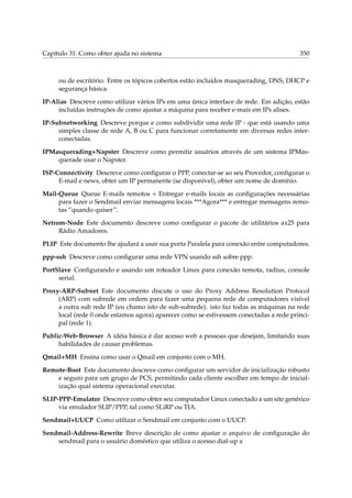 Capítulo 31. Como obter ajuda no sistema 350
ou de escritório. Entre os tópicos cobertos estão incluídos masquerading, DNS, DHCP e
segurança básica.
IP-Alias Descreve como utilizar vários IPs em uma única interface de rede. Em adição, estão
incluídas instruções de como ajustar a máquina para receber e-mais em IPs alises.
IP-Subnetworking Descreve porque e como subdividir uma rede IP - que está usando uma
simples classe de rede A, B ou C para funcionar corretamente em diversas redes inter-
conectadas.
IPMasquerading+Napster Descreve como permitir usuários através de um sistema IPMas-
querade usar o Napster.
ISP-Connectivity Descreve como conﬁgurar o PPP, conectar-se ao seu Provedor, conﬁgurar o
E-mail e news, obter um IP permanente (se disponível), obter um nome de domínio.
Mail-Queue Queue E-mails remotos + Entregar e-mails locais as conﬁgurações necessárias
para fazer o Sendmail enviar mensagens locais ***Agora*** e entregar mensagens remo-
tas “quando quiser”.
Netrom-Node Este documento descreve como conﬁgurar o pacote de utilitários ax25 para
Rádio Amadores.
PLIP Este documento lhe ajudará a usar sua porta Paralela para conexão entre computadores.
ppp-ssh Descreve como conﬁgurar uma rede VPN usando ssh sobre ppp.
PortSlave Conﬁgurando e usando um roteador Linux para conexão remota, radius, console
serial.
Proxy-ARP-Subnet Este documento discute o uso do Proxy Address Resolution Protocol
(ARP) com subrede em ordem para fazer uma pequena rede de computadores visível
a outra sub rede IP (eu chamo isto de sub-subrede). isto faz todas as máquinas na rede
local (rede 0 onde estamos agora) aparecer como se estivessem conectadas a rede princi-
pal (rede 1).
Public-Web-Browser A idéia básica é dar acesso web a pessoas que desejam, limitando suas
habilidades de causar problemas.
Qmail+MH Ensina como usar o Qmail em conjunto com o MH.
Remote-Boot Este documento descreve como conﬁgurar um servidor de inicialização robusto
e seguro para um grupo de PCS, permitindo cada cliente escolher em tempo de inicial-
ização qual sistema operacional executar.
SLIP-PPP-Emulator Descreve como obter seu computador Linux conectado a um site genérico
via emulador SLIP/PPP, tal como SLiRP ou TIA.
Sendmail+UUCP Como utilizar o Sendmail em conjunto com o UUCP.
Sendmail-Address-Rewrite Breve descrição de como ajustar o arquivo de conﬁguração do
sendmail para o usuário doméstico que utiliza o acesso dial-up a
 