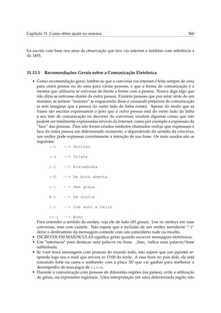 Capítulo 31. Como obter ajuda no sistema 360
foi escrito com base nos anos de observação que tive via internet e também com referência a
rfc 1855.
31.13.1 Recomendações Gerais sobre a Comunicação Eletrônica
• Como recomendação geral, lembre-se que a conversa via internet é feita sempre de uma
para outra pessoa ou de uma para várias pessoas, e que a forma de comunicação é a
mesma que utilizaria se estivesse de frente a frente com a pessoa. Nunca diga algo que
não diria se estivesse diante da outra pessoa. Existem pessoas que por estar atrás de um
monitor, se sentem “maiores” se esquecendo disso e causando prejuízos de comunicação
(e sem imaginar que a pessoa do outro lado da linha existe). Apesar do modo que as
frases são escritas expressarem o jeito que a outra pessoa está do outro lado da linha
e seu tom de comunicação no decorrer da conversar, existem algumas coisas que não
podem ser totalmente expressadas através da Internet, como por exemplo a expressão da
“face” das pessoas. Para isto foram criados símbolos chamados smileys que expressam a
face da outra pessoa em determinado momento, e dependendo do sentido da conversa,
um smiley pode expressar corretamente a intenção de sua frase. Os mais usados são os
seguintes:
:-) --> Sorriso
:-( --> Triste
;-) --> Piscadinha
:-O --> De boca aberta
:-| --> Sem graça
8-) --> De óculos
|-) --> Com sono e feliz
<:-) --> Bobo
Para entender o sentido do smiley, veja ele de lado (45 graus). Use os smileys em suas
conversas, mas com cautela. Não espere que a inclusão de um smiley sorridente “:-)”
deixe o destinatário da mensagem contente com um comentário rude ou insulto.
• ESCREVER EM MAIÚSCULAS signiﬁca gritar quando escrever mensagens eletrônicas.
• Use *asteriscos* para destacar uma palavra ou frase. _Isso_ indica uma palavra/frase
sublinhada.
• Se você troca mensagens com pessoas do mundo todo, não espere que um japonês re-
sponda logo seu e-mail que enviou as 15:00 da tarde. A essa hora no país dele, ele está
roncando forte na cama e sonhando com a placa 3D que vai ganhar para melhorar o
desempenho de seus jogos de Linux.
• Durante a comunicação com pessoas de diferentes regiões (ou países), evite a utilização
de gírias, ou expressões regionais. Uma interpretação em uma determinada região não
 
