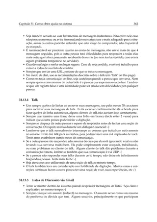 Capítulo 31. Como obter ajuda no sistema 362
• Seja também sensato ao usar ferramentas de mensagem instantanea. Não entre nele caso
não possa conversar, ou avise isso mudando seu status para o mais adequado para a situ-
ação, assim os outros poderão entender que está longe do computador, não disponível
ou ocupado.
• É recomendável ser prudente quanto ao envio de mensagens, não envie mais do que 4
mensagens seguidas, pois a outra pessoa terá diﬁculdades para responder a todas elas
mais outra que talvez possa estar recebendo de outras (ou nem tenha recebido, caso exista
algum problema temporário no servidor).
• Guarde seu login e senha em lugar seguro. Caso ela seja perdida, você terá trabalho para
avisar a todos de sua lista de contato.
• Sempre que enviar uma URL, procure do que se trata na mensagem.
• No modo de chat, use as recomendações descritas sobre o talk (em ‘Talk’ on this page).
• Como em toda comunicação on-line, seja cauteloso quando a pessoa que conversa. Nem
sempre quem conversamos do outro lado é a pessoa que esperamos encontrar. Lembre-
se que um registro falso e uma identidade pode ser criada sem diﬁculdades por qualquer
pessoa.
31.13.4 Talk
• Use sempre quebra de linhas ao escrever suas mensagens, use pelo menos 70 caracteres
para escrever suas mensagens de talk. Evita escrever continuamente até a borda para
fazer quebra de linha automática, alguns clientes de talk não aceitam isso corretamente.
• Sempre que termina uma frase, deixe uma linha em branco (tecle enter 2 vezes) para
indicar que a outra pessoa pode iniciar a digitação.
• Sempre se despeça da outra pessoa e espere ela responder antes de fechar uma seção de
conversação. O respeito mútuo durante um diálogo é essencial :-)
• Lembre-se que o talk normalmente interrompe as pessoas que trabalham nativamente
no console. Evite dar talk para estranhos, pois podem fazer uma má impressão de você.
Tente antes estabelecer outros meios de comunicação.
• Se a outra pessoa não responder, não assuma de cara que ela está ignorando você ou não
levando sua conversa muito bem. Ela pode simplesmente estar ocupada, trabalhando,
ou com problemas no cliente de talk. Alguns cliente de talk dão problemas durante a
comunicação remota, lembre-se também que sua comunicação é via UDP :-)
• Se a pessoa não responder seus talks durante certo tempo, não deixe ele inﬁnitamente
beepando a pessoa. Tente mais tarde :-)
• Seja atencioso caso utilize mais de uma seção de talk ao mesmo tempo.
• O talk também leva em consideração sua habilidade de digitação. Muitos erros e cor-
reções contínuas fazem a outra pessoa ter uma noção de você, suas experiências, etc ;-)
31.13.5 Listas de Discussão via Email
• Tente se manter dentro do assunto quando responder mensagens de listas. Seja claro e
explicativo ao mesmo tempo :-)
• Sempre coloque um assunto (subject) na mensagem. O assunto serve como um resumo
do problema ou dúvida que tem. Alguns usuários, principalmente os que participam
 