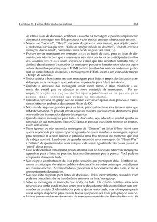 Capítulo 31. Como obter ajuda no sistema 363
de várias listas de discussão, veriﬁcam o assunto da mensagem e podem simplesmente
descartar a mensagem sem lê-la porque as vezes ele não conhece sobre aquele assunto.
• Nunca use “Socorro!”, “Help!” ou coisa do gênero como assunto, seja objetivo sobre
o problema/dúvida que tem: “Falha ao carregar módulo no do kernel”, “SMAIL retorna a
mensagem Access denied”, “Novidades: Nova versão do guia Foca Linux” ;-).
• Procure enviar mensagens em formato texto ao invés de HTML para as listas de dis-
cussão pois isto faz com que a mensagem seja vista por todos os participantes (muitos
dos usuários GNU/Linux usam leitores de e-mail que não suportam formato html) e
diminui drásticamente o tamanho da mensagem porque o formato texto não usa tags e
outros elementos que a linguagem HTML contém (muitos dos usuários costumam partic-
ipar de várias listas de discussão, e mensagens em HTML levam a um excesso de tráfego
e tempo de conexão).
• Tenha cautela e bom censo em suas mensagens para listas e grupos de discussão, con-
sidere que cada mensagem que posta é são arquivadas para futura referência.
• Quando o conteúdo das mensagem tomar outro rumo, é ético modiﬁcar o as-
sunto do e-mail para se adequar ao novo conteúdo da mensagem. Por ex-
emplo, Correção nas regras de Netiqueta para Conversa de pessoa para
pessoa (Era: Correção das regras de Netiqueta).
• Quando a conversa em grupo sair do assunto e envolver apenas duas pessoas, é conve-
niente retirar os endereços das pessoas/listas do CC.
• Não mande arquivos grandes para as listas, principalmente se eles tiverem mais que
40Kb de tamanho. Se precisar enviar arquivos maiores que isso, envie diretamente para
os e-mails dos interessados depois de perguntar.
• Quando enviar mensagens para listas de discussão, seja educado e cordial quanto ao
conteúdo de sua mensagem. Envie CC’s para as pessoas que dizem respeito ao assunto,
assim com a lista.
• Tente ignorar ou não responda mensagens de “Guerras” em listas (Flame Wars), caso
queira reponde-la por algum tipo de agressão de quem mandou a mensagem, esperar
para responde-la a noite (nunca é garantida uma boa resposta no momento que está
de cabeça quente). Lembre-se de quando responde uma mensagem de “Flame War”
a “altura” de quem mandou seus ataques, está sendo igualmente tão baixo quando o
“nível” dessa pessoa.
• Caso se desentenda com alguma pessoa em uma lista de discussão, não envie mensagens
agressivas para a listas, se precisar, faça isso diretamente para a pessoa! Você pode se
arrepender disso mais tarde.
• Não culpe o administrador da lista pelos usuários que participam dela. Notiﬁque so-
mente usuários que não estejam colaborando com a lista e outras coisas que prejudiquem
seu funcionamento. Administradores preservam o funcionamento das listas, e não o
comportamento dos usuários.
• Não use auto respostas para listas de discussão. Pelos inconvenientes causados, você
pode ser descadastrado ou banido de se inscrever na lista/newsgroup.
• Salve as mensagens de inscrição que recebe da lista. Ela contém detalhes sobre seus
recursos, e a senha usada muitas vezes para se descadastrar dela ou modiﬁcar suas per-
missões de usuário. O administrador pode te ajudar nessa tarefa, mas não espere que ele
esteja sempre disponível para realizar tarefas que podem ser feitas pelo próprio usuário.
• Muitas pessoas reclamam do excesso de mensagens recebidas das listas de discussão. Se
 