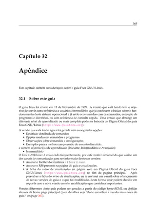 365
Capítulo 32
Apêndice
Este capítulo contém considerações sobre o guia Foca GNU/Linux.
32.1 Sobre este guia
O guia Foca foi criado em 12 de Novembro de 1999. A versão que está lendo tem o obje-
tivo de servir como referência a usuários Intermediários que já conhecem o básico sobre o fun-
cionamento deste sistema operacional e já estão acostumados com os comandos, execução de
programas e diretórios, ou com referência de consulta rápida. Uma versão que abrange um
diferente nível de aprendizado ou mais completa pode ser baixada de Página Oﬁcial do guia
Foca GNU/Linux (http://www.guiafoca.org).
A versão que esta lendo agora foi gerada com as seguintes opções:
• Descrição detalhada de comandos
• Opções usadas em comandos e programas
• Observações sobre comandos e conﬁgurações
• Exemplos para a melhor compreensão do assunto discutido.
e contém o(s) nível(is) de aprendizado (Iniciante, Intermediário e Avançado):
• Intermediário
O Foca GNU/Linux é atualizado frequentemente, por este motivo recomendo que assine um
dos canais de comunicação para ser informado de novas versões:
• Assinar o Twitter do focalinux <@focalinux>
• Assinar o RSS presente na página do guia e atualizações.
• A ﬁcha do aviso de atualizações na página web em Página Oﬁcial do guia Foca
GNU/Linux (http://www.guiafoca.org) no ﬁm da página principal. Após
preencher a ﬁcha do aviso de atualizações, eu te enviarei um e-mail sobre o lançamento
de novas versões do guia e o que foi modiﬁcado, desta forma você poderá decidir em
copia-la caso a nova versão contém modiﬁcações que considera importantes.
Versões diferentes deste guia podem ser geradas a partir do código fonte SGML ou obtidas
através da home page principal (para detalhes veja ‘Onde encontrar a versão mais nova do
guia?’ on page 367).
 