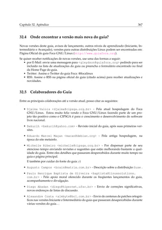 Capítulo 32. Apêndice 367
32.4 Onde encontrar a versão mais nova do guia?
Novas versões deste guia, avisos de lançamento, outros níveis de aprendizado (Iniciante, In-
termediário e Avançado), versões para outras distribuições Linux podem ser encontradas em:
Página Oﬁcial do guia Foca GNU/Linux (http://www.guiafoca.org).
Se quiser receber notiﬁcações de novas versões, use uma das formas a seguir:
• por E-Mail: envie uma mensagem para <gleydson@guiafoca.org> pedindo para ser
incluído na lista de atualizações do guia ou preencha o formulário encontrado no ﬁnal
da Home Page do guia.
• Twitter: Assine o Twitter do guia Foca: @focalinux
• RSS: Assine o RSS na página oﬁcial do guia (citado acima) para receber atualizações e
novidades.
32.5 Colaboradores do Guia
Entre as principais colaborações até a versão atual, posso citar as seguintes:
• Djalma Valois <djalma@cipsga.org.br> - Pela atual hospedagem do Foca
GNU/Linux. Estou muito feliz vendo o Foca GNU/Linux fazendo parte de um pro-
jeto tão positivo como o CIPSGA é para o crescimento e desenvolvimento do software
livre nacional.
• Bakurih <bakurih@yahoo.com> - Revisão inicial do guia, após suas primeiras ver-
sões.
• Eduardo Marcel Maçan <macan@debian.org> - Pela antiga hospedagem, na
época do site metainfo.
• Michelle Ribeiro <michelle@cipsga.org.br> - Por dispensar parte de seu
atencioso tempo enviando revisões e sugestões que estão melhorando bastante a qual-
idade do guia. Entre eles detalhes que passaram despercebidos durante muito tempo no
guia e página principal.
E também por cuidar do fonte do guia ;-)
• Augusto Campos <brain@matrix.com.br> - Descrição sobre a distribuição Suse .
• Paulo Henrique Baptista de Oliveira <baptista@linuxsolutions.
com.br> - Pelo apoio moral oferecido durante os freqüentes lançamentos do guia,
acompanhamento e divulgação.
• Diego Abadan <diego@hipernet.ufsc.br> - Envio de correções signiﬁcativas,
novos endereços de listas de discussão.
• Alexandre Costa <alebyte@bol.com.br> - Envio de centenas de patches ortográ-
ﬁcos nas versões Iniciante e Intermediário do guia que passaram desapercebidas durante
várias versões do guia...
 