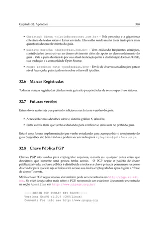 Capítulo 32. Apêndice 368
• Christoph Simon <ciccio@prestonet.com.br> - Pela pesquisa e a gigantesca
coletânea de textos sobre o Linux enviada. Eles estão sendo muito úteis tanto para mim
quanto no desenvolvimento do guia.
• Gustavo Noronha <dockov@zaz.com.br> - Vem enviando freqüentes correções,
contribuições construtivas ao desenvolvimento além de apoio ao desenvolvimento do
guia . Vale a pena destaca-lo por sua atual dedicação junto a distribuição Debian/GNU,
sua tradução e a comunidade Open Source.
• Pedro Zorzenon Neto <pzn@debian.org> - Envio de diversas atualizações para o
nível Avançado, principalmente sobre o ﬁrewall iptables.
32.6 Marcas Registradas
Todas as marcas registradas citadas neste guia são propriedades de seus respectivos autores.
32.7 Futuras versões
Estes são os materiais que pretendo adicionar em futuras versões do guia:
• Acrescentar mais detalhes sobre o sistema gráﬁco X-Window.
• Entre outros ítens que venho estudando para veriﬁcar se encaixam no perﬁl do guia.
Esta é uma futura implementação que venho estudando para acompanhar o crescimento do
guia. Sugestões são bem vindas e podem ser enviadas para <gleydson@guiafoca.org>.
32.8 Chave Pública PGP
Chaves PGP são usadas para criptografar arquivos, e-mails ou qualquer outra coisa que
desejamos que somente uma pessoa tenha acesso. O PGP segue o padrão de chave
pública/privada; a chave pública é distribuída a todos e a chave privada permanece na posse
do criador para que ele seja o único a ter acesso aos dados criptografados após digitar a “frase
de acesso” correta.
Minha chave PGP segue abaixo, ela também pode ser encontrada em http://pgp.ai.mit.
edu. Se você deseja saber mais sobre o PGP, recomendo um excelente documento encontrado
na seção Apostilas em http://www.cipsga.org.br/
-----BEGIN PGP PUBLIC KEY BLOCK-----
Version: GnuPG v1.0.6 (GNU/Linux)
Comment: For info see http://www.gnupg.org
 