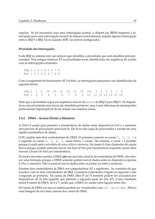 Capítulo 3. Hardware 19
rupções. Se for necessário usar uma interrupção normal, o chipset (ou BIOS) mapeará a in-
terrupção para uma interrupção normal do sistema (normalmente usando alguma interrupção
entre a IRQ 9 e IRQ 12) ou usando APIC (se estiver conﬁgurado).
Prioridade das Interrupções
Cada IRQ no sistema tem um número que identiﬁca a prioridade que será atendida pelo pro-
cessador. Nos antigos sistemas XT as prioridades eram identiﬁcadas em seqüência de acordo
com as interrupções existentes:
IRQ 0 1 2 3 4 5 6 7 8
PRI 1 2 3 4 5 6 7 8 9
Com o surgimento do barramento AT (16 bits), as interrupções passaram a ser identiﬁcadas da
seguinte forma:
IRQ 0 1 2 (9 10 11 12 13 14 15) 3 4 5 6 7 8
PRI 1 2 3 4 5 6 7 8 9 10 11 12 13 14 15 16
Note que a prioridade segue em seqüência através da ponte da IRQ 2 para IRQ 9. Os disposi-
tivos com prioridade mais baixa são atendidos primeiro, mas é uma diferença de desempenho
praticamente imperceptível de ser notada nos sistemas atuais.
3.3.2 DMA - Acesso Direto a Memória
A DMA é usada para permitir a transferência de dados entre dispositivos I/O e a memória
sem precisar do processador para fazê-lo. Ele livra esta carga do processador e resulta em uma
rápida transferência de dados.
O PC padrão tem dois controladores de DMA. O primeiro controla os canais 0, 1, 2, 3 e
o segundo os canais 4, 5, 6, 7, assim temos 8 canais. No entanto, o canal 4 é perdido
porque é usado pelo controlador de acesso direto a memória. Os canais 0-3 são chamados de canais
baixos porque podem somente mover um byte (8 bits) por transferência enquanto canais altos
movem 2 bytes (16 bits) por transferência.
Os dados movidos usando a DMA não são movidos através do controlador de DMA. Isto ofer-
ece uma limitação porque a DMA somente podem mover dados entre os dispositivos (portas
I/O) e a memória. Não é possível mover dados entre as portas ou entre a memória.
Existem dois controladores de DMA nos computadores AT e superiores. Ao contrário do que
acontece com os dois controladores de IRQ, o primeiro controlador é ligado ao segundo e não
o segundo ao primeiro. Os canais de DMA altos (5 ao 7) somente podem ser acessados por
dispositivos de 16 bits (aqueles que utilizam a segunda parte do slot AT). Como resultado
temos 8 canais de DMA, de 0 a 7, sendo que a DMA 4 é usada como ligação entre eles.
Os canais de DMA em uso no sistema podem ser visualizados com cat /proc/dma. Abaixo
uma listagem de uso mais comum dos canais de DMA.
 