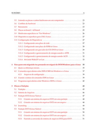 SUMÁRIO ii
3.5 Listando as placas e outros hardwares em um computador . . . . . . . . . . . . . 23
3.6 Conﬂitos de hardware . . . . . . . . . . . . . . . . . . . . . . . . . . . . . . . . . . 23
3.7 Barramento . . . . . . . . . . . . . . . . . . . . . . . . . . . . . . . . . . . . . . . . 23
3.8 Placas on-board / off-board . . . . . . . . . . . . . . . . . . . . . . . . . . . . . . . 25
3.9 Hardwares especíﬁcos ou “For Windows” . . . . . . . . . . . . . . . . . . . . . . . 26
3.10 Dispositivos especíﬁcos para GNU/Linux . . . . . . . . . . . . . . . . . . . . . . . 27
3.11 Conﬁgurações de Dispositivos . . . . . . . . . . . . . . . . . . . . . . . . . . . . . 27
3.11.1 Conﬁgurando uma placa de rede . . . . . . . . . . . . . . . . . . . . . . . . 27
3.11.2 Conﬁgurando uma placa de SOM no Linux . . . . . . . . . . . . . . . . . . 28
3.11.3 Conﬁgurando um gravador de CD/DVD no Linux . . . . . . . . . . . . . 29
3.11.4 Conﬁgurando o gerenciamento de energia usando o APM . . . . . . . . . 31
3.11.5 Conﬁgurando o gerenciamento de energia usando ACPI . . . . . . . . . . 32
3.11.6 Ativando WakeUP on Lan . . . . . . . . . . . . . . . . . . . . . . . . . . . . 33
4 Para quem esta migrando (ou pensando em migrar) do DOS/Windows para o Linux 35
4.1 Quais as diferenças iniciais . . . . . . . . . . . . . . . . . . . . . . . . . . . . . . . . 35
4.2 Comandos equivalentes entre DOS/CMD do Windows e o Linux . . . . . . . . . 37
4.2.1 Arquivos de conﬁguração . . . . . . . . . . . . . . . . . . . . . . . . . . . . 39
4.3 Usando a sintaxe de comandos DOS no Linux . . . . . . . . . . . . . . . . . . . . 39
4.4 Programas equivalentes entre Windows/DOS e o Linux . . . . . . . . . . . . . . . 40
5 Discos e Partições 45
5.1 Partições . . . . . . . . . . . . . . . . . . . . . . . . . . . . . . . . . . . . . . . . . . 45
5.2 Sistema de Arquivos . . . . . . . . . . . . . . . . . . . . . . . . . . . . . . . . . . . 46
5.3 Partição EXT2 (Linux Native) . . . . . . . . . . . . . . . . . . . . . . . . . . . . . . 47
5.3.1 Criando um sistema de arquivos EXT2 em uma partição . . . . . . . . . . 48
5.3.2 Criando um sistema de arquivos EXT2 em um arquivo . . . . . . . . . . . 48
5.4 Journaling . . . . . . . . . . . . . . . . . . . . . . . . . . . . . . . . . . . . . . . . . 49
5.5 Partição EXT3 (Linux Native) . . . . . . . . . . . . . . . . . . . . . . . . . . . . . . 50
5.5.1 Criando um sistema de arquivos EXT3 em uma partição . . . . . . . . . . 50
5.5.2 Criando um sistema de arquivos EXT3 em um arquivo . . . . . . . . . . . 51
5.5.3 Fazendo a conversão do sistema de arquivos EXT2 para EXT3 . . . . . . . 51
 