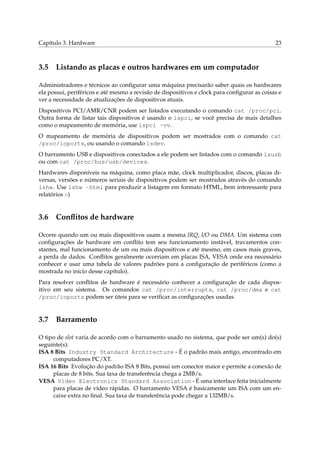 Capítulo 3. Hardware 23
3.5 Listando as placas e outros hardwares em um computador
Administradores e técnicos ao conﬁgurar uma máquina precisarão saber quais os hardwares
ela possui, periféricos e até mesmo a revisão de dispositivos e clock para conﬁgurar as coisas e
ver a necessidade de atualizações de dispositivos atuais.
Dispositivos PCI/AMR/CNR podem ser listados executando o comando cat /proc/pci.
Outra forma de listar tais dispositivos é usando o lspci, se você precisa de mais detalhes
como o mapeamento de memória, use lspci -vv.
O mapeamento de memória de dispositivos podem ser mostrados com o comando cat
/proc/ioports, ou usando o comando lsdev.
O barramento USB e dispositivos conectados a ele podem ser listados com o comando lsusb
ou com cat /proc/bus/usb/devices.
Hardwares disponíveis na máquina, como placa mãe, clock multiplicador, discos, placas di-
versas, versões e números seriais de dispositivos podem ser mostrados através do comando
lshw. Use lshw -html para produzir a listagem em formato HTML, bem interessante para
relatórios :-)
3.6 Conﬂitos de hardware
Ocorre quando um ou mais dispositivos usam a mesma IRQ, I/O ou DMA. Um sistema com
conﬁgurações de hardware em conﬂito tem seu funcionamento instável, travamentos con-
stantes, mal funcionamento de um ou mais dispositivos e até mesmo, em casos mais graves,
a perda de dados. Conﬂitos geralmente ocorriam em placas ISA, VESA onde era necessário
conhecer e usar uma tabela de valores padrões para a conﬁguração de periféricos (como a
mostrada no inicio desse capítulo).
Para resolver conﬂitos de hardware é necessário conhecer a conﬁguração de cada dispos-
itivo em seu sistema. Os comandos cat /proc/interrupts, cat /proc/dma e cat
/proc/ioports podem ser úteis para se veriﬁcar as conﬁgurações usadas.
3.7 Barramento
O tipo de slot varia de acordo com o barramento usado no sistema, que pode ser um(s) do(s)
seguinte(s):
ISA 8 Bits Industry Standard Architecture - É o padrão mais antigo, encontrado em
computadores PC/XT.
ISA 16 Bits Evolução do padrão ISA 8 Bits, possui um conector maior e permite a conexão de
placas de 8 bits. Sua taxa de transferência chega a 2MB/s.
VESA Video Electronics Standard Association - É uma interface feita inicialmente
para placas de vídeo rápidas. O barramento VESA é basicamente um ISA com um en-
caixe extra no ﬁnal. Sua taxa de transferência pode chegar a 132MB/s.
 