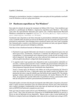 Capítulo 3. Hardware 26
distinguir as características, funções e vantagens entre uma placa de boa qualidade e um hard-
ware for Windows a não ser o preço mais barato.
3.9 Hardwares especíﬁcos ou “For Windows”
Esta seção foi retirada do manual de instalação da Debian GNU/Linux. Uma tendência que
perturba é a proliferação de Modens e impressoras especíﬁcos para Windows. Em muitos
casos estes são especialmente fabricados para operar com o Sistema Operacional Microsoft
Windows e costumam ter a legenda WinModem, for Windows, ou Feito especialmente
para computadores baseados no Windows.
Geralmente estes dispositivos são feitos retirando os processadores embutidos daquele hard-
ware e o trabalho deles são feitos por drivers do Windows que são executados pelo processador
principal do computador. Esta estratégia torna o hardware menos caro, mas o que é poupado
não é passado para o usuário e este hardware pode até mesmo ser mais caro quanto disposi-
tivos equivalentes que possuem inteligência embutida.
Você deve evitar o hardware baseado no Windows por duas razões:
1 O primeiro é que aqueles fabricantes não tornam os recursos disponíveis para criar um
driver para Linux. Geralmente, o hardware e a interface de software para o dispositivo
é proprietária, e a documentação não é disponível sem o acordo de não revelação, se ele
estiver disponível. Isto impede seu uso como software livre, desde que os escritores de
software grátis descubram o código fonte destes programas.
2 A segunda razão é que quando estes dispositivos tem os processadores embutidos re-
movidos, o sistema operacional deve fazer o trabalho dos processadores embutidos, fre-
qüentemente em prioridade de tempo real, e assim a CPU não esta disponível para exe-
cutar programas enquanto ela esta controlando estes dispositivos.
Assim o usuário típico do Windows não obtém um multi-processamento tão intensivo
como um usuário do Linux, o fabricante espera que aquele usuário do Windows sim-
plesmente não note a carga de trabalho que este hardware põe naquela CPU. No entanto,
qualquer sistema operacional de multi-processamento, até mesmo Windows 9X, XP e
Vista, são prejudicados quando fabricantes de periféricos retiram o processador embu-
tido de suas placas e colocam o processamento do hardware na CPU.
Você pode ajudar a reverter esta situação encorajando estes fabricantes a lançarem a documen-
tação e outros recursos necessários para nós desenvolvermos drivers para estes hardwares,
mas a melhor estratégia é simplesmente evitar estes tipos de hardwares até que ele esteja lis-
tado no HOWTO de hardwares compatíveis com Linux.
Note que hoje já existem muitos drivers para WinModems e outros hardwares for Windows
para o Linux. Veja a lista de hardwares compatíveis no HARDWARE-HOWTO ou procure o
driver no site do fabricante de seu dispositivo. Mesmo assim a dica é evitar hardwares for
Windows e comprar hardwares inteligentes onde cada um faz sua função sem carregar a CPU.
 